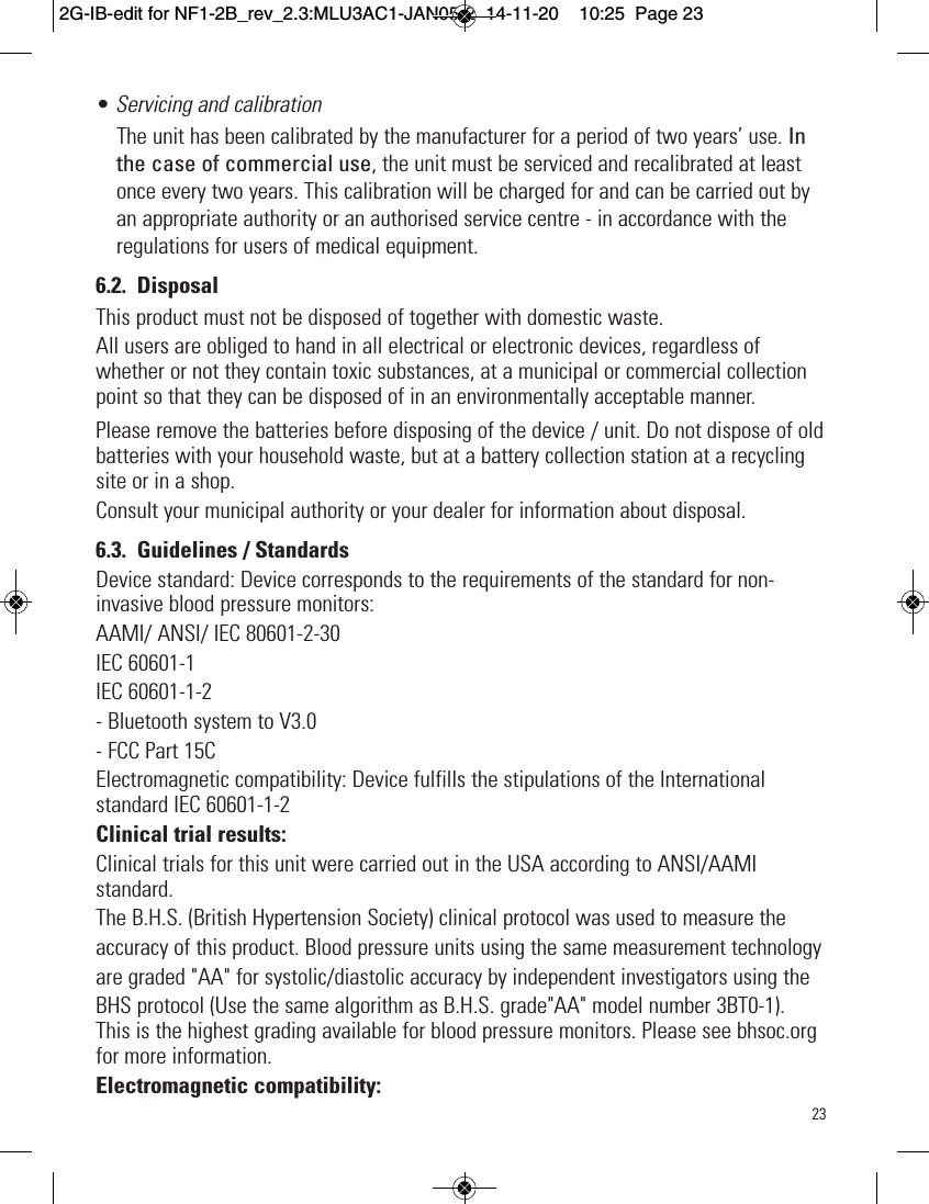 23• Servicing and calibrationThe unit has been calibrated by the manufacturer for a period of two years’ use. Inthe case of commercial use, the unit must be serviced and recalibrated at leastonce every two years. This calibration will be charged for and can be carried out byan appropriate authority or an authorised service centre - in accordance with theregulations for users of medical equipment.6.2. DisposalThis product must not be disposed of together with domestic waste.All users are obliged to hand in all electrical or electronic devices, regardless ofwhether or not they contain toxic substances, at a municipal or commercial collectionpoint so that they can be disposed of in an environmentally acceptable manner.Please remove the batteries before disposing of the device / unit. Do not dispose of oldbatteries with your household waste, but at a battery collection station at a recyclingsite or in a shop.Consult your municipal authority or your dealer for information about disposal.6.3. Guidelines / StandardsDevice standard: Device corresponds to the requirements of the standard for non-invasive blood pressure monitors:AAMI/ ANSI/ IEC 80601-2-30IEC 60601-1IEC 60601-1-2- Bluetooth system to V3.0- FCC Part 15CElectromagnetic compatibility: Device fulfills the stipulations of the Internationalstandard IEC 60601-1-2Clinical trial results:Clinical trials for this unit were carried out in the USA according to ANSI/AAMIstandard.The B.H.S. (British Hypertension Society) clinical protocol was used to measure theaccuracy of this product. Blood pressure units using the same measurement technologyare graded &quot;AA&quot; for systolic/diastolic accuracy by independent investigators using theBHS protocol (Use the same algorithm as B.H.S. grade&quot;AA&quot; model number 3BT0-1).This is the highest grading available for blood pressure monitors. Please see bhsoc.orgfor more information.Electromagnetic compatibility:2G-IB-edit for NF1-2B_rev_2.3:MLU3AC1-JAN05-2  14-11-20  10:25  Page 23