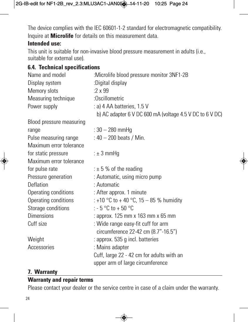 24The device complies with the IEC 60601-1-2 standard for electromagnetic compatibility.Inquire at Microlife for details on this measurement data.Intended use:This unit is suitable for non-invasive blood pressure measurement in adults (i.e.,suitable for external use).6.4. Technical specificationsName and model  :Microlife blood pressure monitor 3NF1-2BDisplay system  :Digital displayMemory slots  :2 x 99Measuring technique  :OscillometricPower supply  : a) 4 AA batteries, 1.5 Vb) AC adapter 6 V DC 600 mA (voltage 4.5 V DC to 6 V DC)Blood pressure measuringrange : 30 – 280 mmHgPulse measuring range  : 40 – 200 beats / Min.Maximum error tolerancefor static pressure : ± 3 mmHgMaximum error tolerancefor pulse rate : ± 5 % of the readingPressure generation  : Automatic, using micro pumpDeflation  : AutomaticOperating conditions  : After approx. 1 minuteOperating conditions  : +10 °C to + 40 °C, 15 – 85 % humidityStorage conditions  : - 5 °C to + 50 °CDimensions  : approx. 125 mm x 163 mm x 65 mmCuff size  : Wide range easy-fit cuff for armcircumference 22-42 cm (8.7”-16.5”)Weight  : approx. 535 g incl. batteriesAccessories  : Mains adapterCuff, large 22 - 42 cm for adults with anupper arm of large circumference7. WarrantyWarranty and repair termsPlease contact your dealer or the service centre in case of a claim under the warranty.2G-IB-edit for NF1-2B_rev_2.3:MLU3AC1-JAN05-2  14-11-20  10:25  Page 24