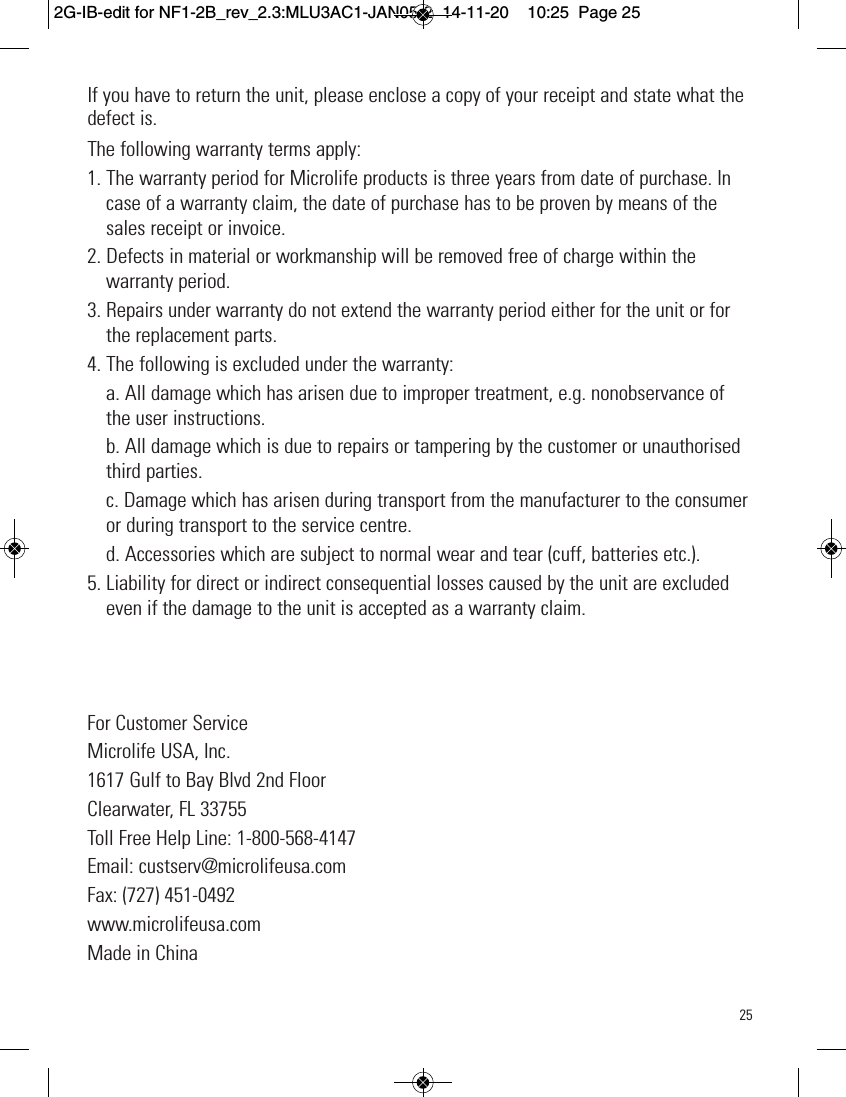 25If you have to return the unit, please enclose a copy of your receipt and state what thedefect is.The following warranty terms apply:1. The warranty period for Microlife products is three years from date of purchase. Incase of a warranty claim, the date of purchase has to be proven by means of thesales receipt or invoice.2. Defects in material or workmanship will be removed free of charge within thewarranty period.3. Repairs under warranty do not extend the warranty period either for the unit or forthe replacement parts.4. The following is excluded under the warranty:a. All damage which has arisen due to improper treatment, e.g. nonobservance ofthe user instructions.b. All damage which is due to repairs or tampering by the customer or unauthorisedthird parties.c. Damage which has arisen during transport from the manufacturer to the consumeror during transport to the service centre.d. Accessories which are subject to normal wear and tear (cuff, batteries etc.).5. Liability for direct or indirect consequential losses caused by the unit are excludedeven if the damage to the unit is accepted as a warranty claim.For Customer ServiceMicrolife USA, Inc.1617 Gulf to Bay Blvd 2nd FloorClearwater, FL 33755Toll Free Help Line: 1-800-568-4147Email: custserv@microlifeusa.comFax: (727) 451-0492www.microlifeusa.comMade in China2G-IB-edit for NF1-2B_rev_2.3:MLU3AC1-JAN05-2  14-11-20  10:25  Page 25