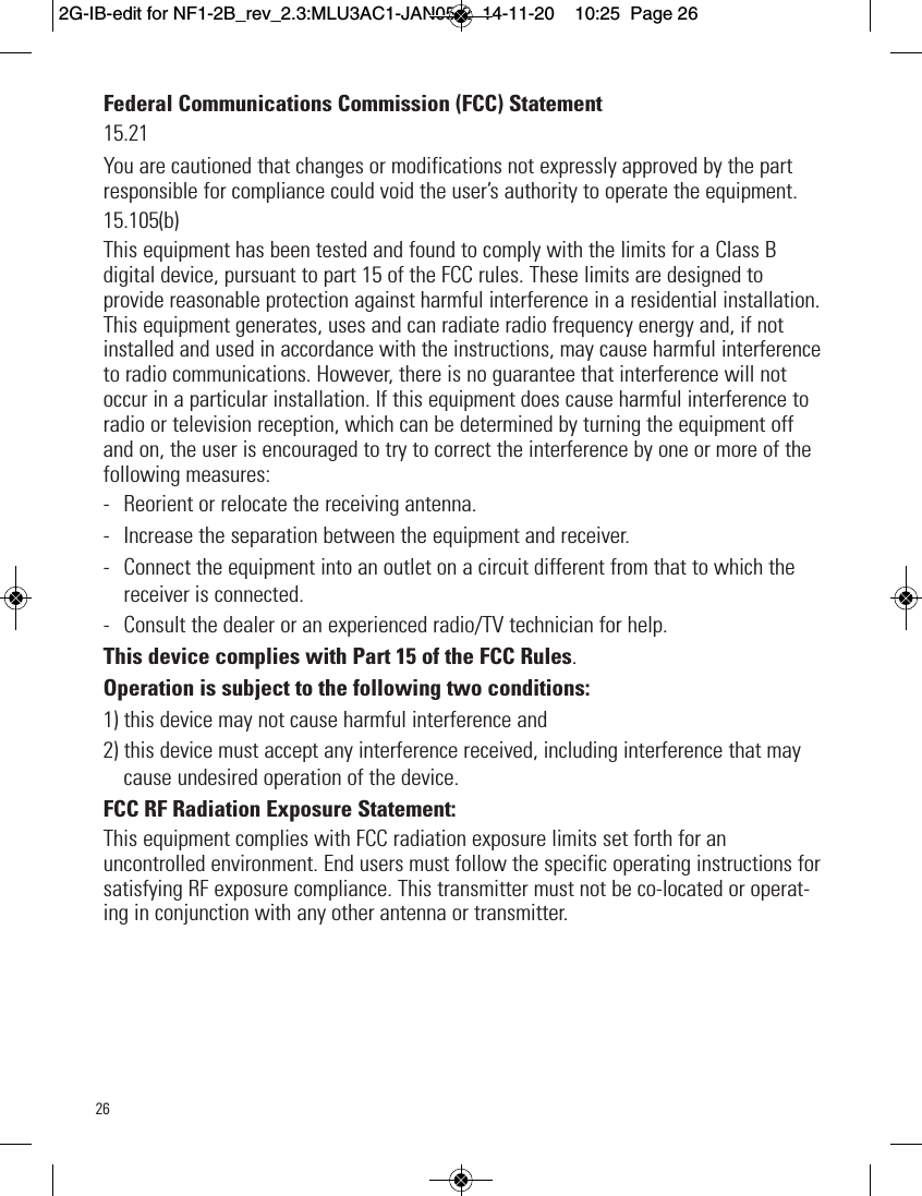 Federal Communications Commission (FCC) Statement15.21You are cautioned that changes or modifications not expressly approved by the partresponsible for compliance could void the user’s authority to operate the equipment.15.105(b)This equipment has been tested and found to comply with the limits for a Class Bdigital device, pursuant to part 15 of the FCC rules. These limits are designed toprovide reasonable protection against harmful interference in a residential installation.This equipment generates, uses and can radiate radio frequency energy and, if notinstalled and used in accordance with the instructions, may cause harmful interferenceto radio communications. However, there is no guarantee that interference will notoccur in a particular installation. If this equipment does cause harmful interference toradio or television reception, which can be determined by turning the equipment offand on, the user is encouraged to try to correct the interference by one or more of thefollowing measures:- Reorient or relocate the receiving antenna.- Increase the separation between the equipment and receiver.- Connect the equipment into an outlet on a circuit different from that to which thereceiver is connected.- Consult the dealer or an experienced radio/TV technician for help.This device complies with Part 15 of the FCC Rules. Operation is subject to the following two conditions:1) this device may not cause harmful interference and2) this device must accept any interference received, including interference that maycause undesired operation of the device.FCC RF Radiation Exposure Statement:This equipment complies with FCC radiation exposure limits set forth for anuncontrolled environment. End users must follow the specific operating instructions forsatisfying RF exposure compliance. This transmitter must not be co-located or operat-ing in conjunction with any other antenna or transmitter. 262G-IB-edit for NF1-2B_rev_2.3:MLU3AC1-JAN05-2  14-11-20  10:25  Page 26