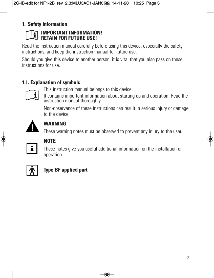 31. Safety InformationIMPORTANT INFORMATION! RETAIN FOR FUTURE USE!Read the instruction manual carefully before using this device, especially the safetyinstructions, and keep the instruction manual for future use. Should you give this device to another person, it is vital that you also pass on theseinstructions for use.    1.1. Explanation of symbolsThis instruction manual belongs to this device.It contains important information about starting up and operation. Read theinstruction manual thoroughly.Non-observance of these instructions can result in serious injury or damageto the device.WARNINGThese warning notes must be observed to prevent any injury to the user.NOTEThese notes give you useful additional information on the installation oroperation.Type BF applied part          2G-IB-edit for NF1-2B_rev_2.3:MLU3AC1-JAN05-2  14-11-20  10:25  Page 3