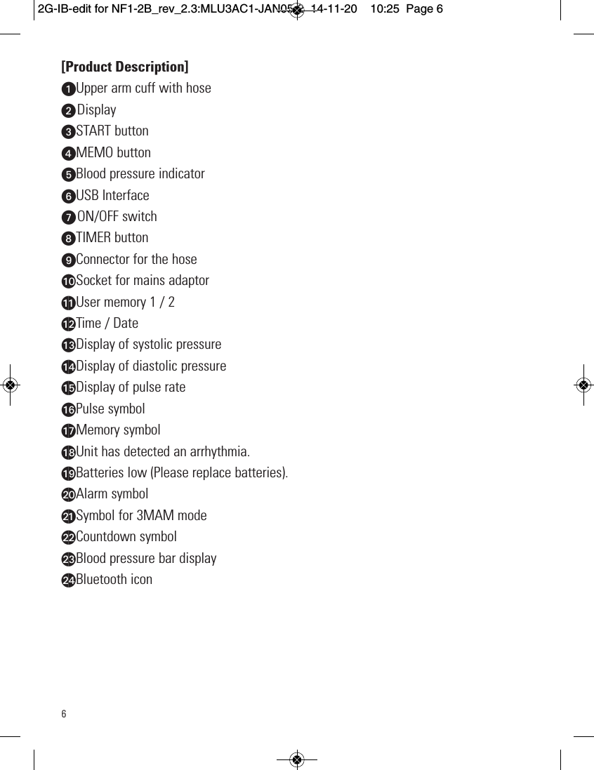 6[Product Description]uUpper arm cuff with hose  vDisplaywSTART buttonxMEMO buttonyBlood pressure indicatorUUSB InterfaceVON/OFF switchWTIMER buttonXConnector for the hoseatSocket for mains adaptorakUser memory 1 / 2alTime / DateamDisplay of systolic pressureanDisplay of diastolic pressureaoDisplay of pulse rateapPulse symbolaqMemory symbolarUnit has detected an arrhythmia.asBatteries low (Please replace batteries).btAlarm symbolbkSymbol for 3MAM modeblCountdown symbolbmBlood pressure bar displaybnBluetooth icon2G-IB-edit for NF1-2B_rev_2.3:MLU3AC1-JAN05-2  14-11-20  10:25  Page 6