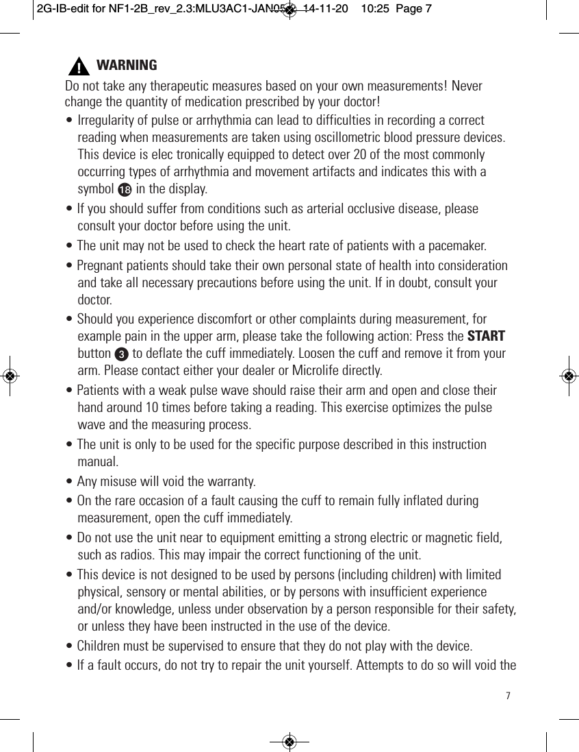 7WARNINGDo not take any therapeutic measures based on your own measurements! Neverchange the quantity of medication prescribed by your doctor!• Irregularity of pulse or arrhythmia can lead to difficulties in recording a correctreading when measurements are taken using oscillometric blood pressure devices.This device is elec tronically equipped to detect over 20 of the most commonlyoccurring types of arrhythmia and movement artifacts and indicates this with asymbol ar in the display.• If you should suffer from conditions such as arterial occlusive disease, pleaseconsult your doctor before using the unit.• The unit may not be used to check the heart rate of patients with a pacemaker.• Pregnant patients should take their own personal state of health into considerationand take all necessary precautions before using the unit. If in doubt, consult yourdoctor.• Should you experience discomfort or other complaints during measurement, forexample pain in the upper arm, please take the following action: Press the STARTbutton wto deflate the cuff immediately. Loosen the cuff and remove it from yourarm. Please contact either your dealer or Microlife directly.• Patients with a weak pulse wave should raise their arm and open and close theirhand around 10 times before taking a reading. This exercise optimizes the pulsewave and the measuring process.• The unit is only to be used for the specific purpose described in this instructionmanual.• Any misuse will void the warranty.• On the rare occasion of a fault causing the cuff to remain fully inflated duringmeasurement, open the cuff immediately.• Do not use the unit near to equipment emitting a strong electric or magnetic field,such as radios. This may impair the correct functioning of the unit.• This device is not designed to be used by persons (including children) with limitedphysical, sensory or mental abilities, or by persons with insufficient experienceand/or knowledge, unless under observation by a person responsible for their safety,or unless they have been instructed in the use of the device.• Children must be supervised to ensure that they do not play with the device.• If a fault occurs, do not try to repair the unit yourself. Attempts to do so will void the  2G-IB-edit for NF1-2B_rev_2.3:MLU3AC1-JAN05-2  14-11-20  10:25  Page 7