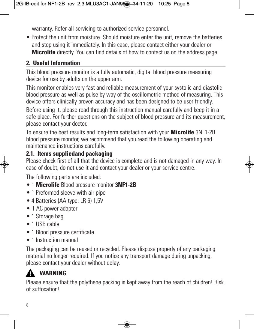 8warranty. Refer all servicing to authorized service personnel.• Protect the unit from moisture. Should moisture enter the unit, remove the batteriesand stop using it immediately. In this case, please contact either your dealer orMicrolife directly. You can find details of how to contact us on the address page.2. Useful InformationThis blood pressure monitor is a fully automatic, digital blood pressure measuringdevice for use by adults on the upper arm.This monitor enables very fast and reliable measurement of your systolic and diastolicblood pressure as well as pulse by way of the oscillometric method of measuring. Thisdevice offers clinically proven accuracy and has been designed to be user friendly.Before using it, please read through this instruction manual carefully and keep it in asafe place. For further questions on the subject of blood pressure and its measurement,please contact your doctor.To ensure the best results and long-term satisfaction with your Microlife 3NF1-2Bblood pressure monitor, we recommend that you read the following operating andmaintenance instructions carefully.2.1. Items suppliedand packagingPlease check first of all that the device is complete and is not damaged in any way. Incase of doubt, do not use it and contact your dealer or your service centre.The following parts are included:• 1 Microlife Blood pressure monitor 3NF1-2B• 1 Preformed sleeve with air pipe• 4 Batteries (AA type, LR 6) 1,5V• 1 AC power adapter• 1 Storage bag• 1 USB cable• 1 Blood pressure certificate• 1 Instruction manualThe packaging can be reused or recycled. Please dispose properly of any packagingmaterial no longer required. If you notice any transport damage during unpacking,please contact your dealer without delay.WARNINGPlease ensure that the polythene packing is kept away from the reach of children! Riskof suffocation!  2G-IB-edit for NF1-2B_rev_2.3:MLU3AC1-JAN05-2  14-11-20  10:25  Page 8