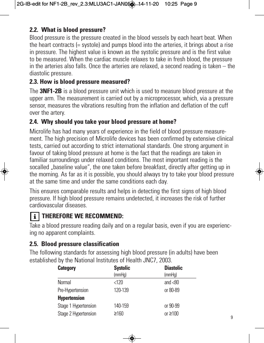 92.2. What is blood pressure?Blood pressure is the pressure created in the blood vessels by each heart beat. Whenthe heart contracts (= systole) and pumps blood into the arteries, it brings about a risein pressure. The highest value is known as the systolic pressure and is the first valueto be measured. When the cardiac muscle relaxes to take in fresh blood, the pressurein the arteries also falls. Once the arteries are relaxed, a second reading is taken – thediastolic pressure.2.3. How is blood pressure measured?The 3NF1-2B is a blood pressure unit which is used to measure blood pressure at theupper arm. The measurement is carried out by a microprocessor, which, via a pressuresensor, measures the vibrations resulting from the inflation and deflation of the cuffover the artery.2.4. Why should you take your blood pressure at home?Microlife has had many years of experience in the field of blood pressure measure-ment. The high precision of Microlife devices has been confirmed by extensive clinicaltests, carried out according to strict international standards. One strong argument infavour of taking blood pressure at home is the fact that the readings are taken infamiliar surroundings under relaxed conditions. The most important reading is thesocalled „baseline value“, the one taken before breakfast, directly after getting up inthe morning. As far as it is possible, you should always try to take your blood pressureat the same time and under the same conditions each day.This ensures comparable results and helps in detecting the first signs of high bloodpressure. If high blood pressure remains undetected, it increases the risk of furthercardiovascular diseases.THEREFORE WE RECOMMEND:Take a blood pressure reading daily and on a regular basis, even if you are experienc-ing no apparent complaints.2.5. Blood pressure classificationThe following standards for assessing high blood pressure (in adults) have beenestablished by the National Institutes of Health JNC7, 2003.  Category Systolic Diastolic(mmHg) (mmHg)Normal &lt;120 and &lt;80Pre-Hypertension  120-139 or 80-89HypertensionStage 1 Hypertension 140-159 or 90-99Stage 2 Hypertension ≥160 or ≥1002G-IB-edit for NF1-2B_rev_2.3:MLU3AC1-JAN05-2  14-11-20  10:25  Page 9