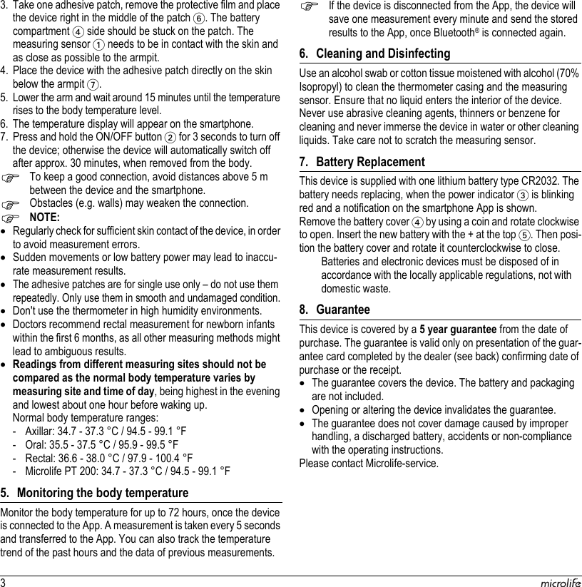 33. Take one adhesive patch, remove the protective film and place the device right in the middle of the patch 6. The battery compartment 4 side should be stuck on the patch. The measuring sensor 1 needs to be in contact with the skin and as close as possible to the armpit.4. Place the device with the adhesive patch directly on the skin below the armpit 7.5. Lower the arm and wait around 15 minutes until the temperature rises to the body temperature level.6. The temperature display will appear on the smartphone.7. Press and hold the ON/OFF button 2 for 3 seconds to turn off the device; otherwise the device will automatically switch off after approx. 30 minutes, when removed from the body.To keep a good connection, avoid distances above 5 m between the device and the smartphone.Obstacles (e.g. walls) may weaken the connection.NOTE:Regularly check for sufficient skin contact of the device, in order to avoid measurement errors.Sudden movements or low battery power may lead to inaccu-rate measurement results.The adhesive patches are for single use only – do not use them repeatedly. Only use them in smooth and undamaged condition.Don&apos;t use the thermometer in high humidity environments.Doctors recommend rectal measurement for newborn infants within the first 6 months, as all other measuring methods might lead to ambiguous results.Readings from different measuring sites should not be compared as the normal body temperature varies by measuring site and time of day, being highest in the evening and lowest about one hour before waking up.Normal body temperature ranges:- Axillar: 34.7 - 37.3 °C / 94.5 - 99.1 °F- Oral: 35.5 - 37.5 °C / 95.9 - 99.5 °F- Rectal: 36.6 - 38.0 °C / 97.9 - 100.4 °F- Microlife PT 200: 34.7 - 37.3 °C / 94.5 - 99.1 °F5. Monitoring the body temperatureMonitor the body temperature for up to 72 hours, once the device is connected to the App. A measurement is taken every 5 seconds and transferred to the App. You can also track the temperature trend of the past hours and the data of previous measurements.If the device is disconnected from the App, the device will save one measurement every minute and send the stored results to the App, once Bluetooth® is connected again.6. Cleaning and DisinfectingUse an alcohol swab or cotton tissue moistened with alcohol (70% Isopropyl) to clean the thermometer casing and the measuring sensor. Ensure that no liquid enters the interior of the device. Never use abrasive cleaning agents, thinners or benzene for cleaning and never immerse the device in water or other cleaning liquids. Take care not to scratch the measuring sensor. 7. Battery ReplacementThis device is supplied with one lithium battery type CR2032. The battery needs replacing, when the power indicator 3 is blinking red and a notification on the smartphone App is shown.Remove the battery cover 4 by using a coin and rotate clockwise to open. Insert the new battery with the + at the top 5. Then posi-tion the battery cover and rotate it counterclockwise to close.Batteries and electronic devices must be disposed of in accordance with the locally applicable regulations, not with domestic waste. 8. GuaranteeThis device is covered by a 5 year guarantee from the date of purchase. The guarantee is valid only on presentation of the guar-antee card completed by the dealer (see back) confirming date of purchase or the receipt.The guarantee covers the device. The battery and packaging are not included.Opening or altering the device invalidates the guarantee.The guarantee does not cover damage caused by improper handling, a discharged battery, accidents or non-compliance with the operating instructions.Please contact Microlife-service.