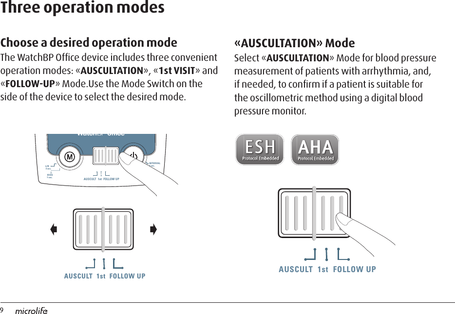 9AUSCULT  1st  FOLLOW UPAUSCULT  1st  FOLLOW UP AUSCULT  1st  FOLLOW UPThree operation modesmmHgmmHgSYSmmHgDIASYSDIAmmHgPUL/minAUSCULT  1st  FOLLOW UPL/R3 sec.INTERVAL3 sec.7 sec.HIDE7 sec.«AUSCULTATION» ModeSelect «AUSCULTATION» Mode for blood pressure measurement of patients with arrhythmia, and, if needed, to conﬁrm if a patient is suitable for the oscillometric method using a digital blood pressure monitor. Choose a desired operation modeThe WatchBP Ofﬁce device includes three convenient operation modes: «AUSCULTATION», «1st VISIT» and «FOLLOW-UP» Mode.Use the Mode Switch on the side of the device to select the desired mode. AUSCULT  1st  FOLLOW UPAUSCULT  1st  FOLLOW UP AUSCULT  1st  FOLLOW UP