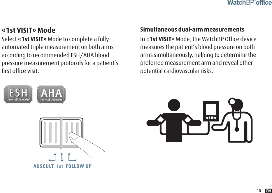 EN10AUSCULT  1st  FOLLOW UPAUSCULT  1st  FOLLOW UP AUSCULT  1st  FOLLOW UPSimultaneous dual-arm measurements In «1st VISIT» Mode, the WatchBP Ofﬁce device measures the patient’s blood pressure on both  arms simultaneously, helping to determine the preferred measurement arm and reveal other potential cardiovascular risks. «1st VISIT» ModeSelect «1st VISIT» Mode to complete a fully-automated triple measurement on both arms according to recommended ESH/AHA blood pressure measurement protocols for a patient’s ﬁrst ofﬁce visit.