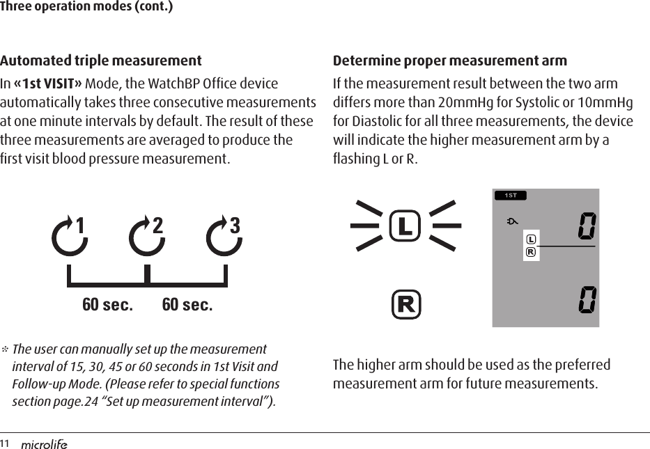 11Automated triple measurementIn «1st VISIT» Mode, the WatchBP Ofﬁce device automatically takes three consecutive measurements at one minute intervals by default. The result of these three measurements are averaged to produce the ﬁrst visit blood pressure measurement.Determine proper measurement armIf the measurement result between the two arm differs more than 20mmHg for Systolic or 10mmHg for Diastolic for all three measurements, the device will indicate the higher measurement arm by a ﬂashing L or R. Three operation modes (cont.)12360 sec. 60 sec.* The user can manually set up the measurement interval of 15, 30, 45 or 60 seconds in 1st Visit and Follow-up Mode. (Please refer to special functions section page.24 “Set up measurement interval”).The higher arm should be used as the preferred measurement arm for future measurements.