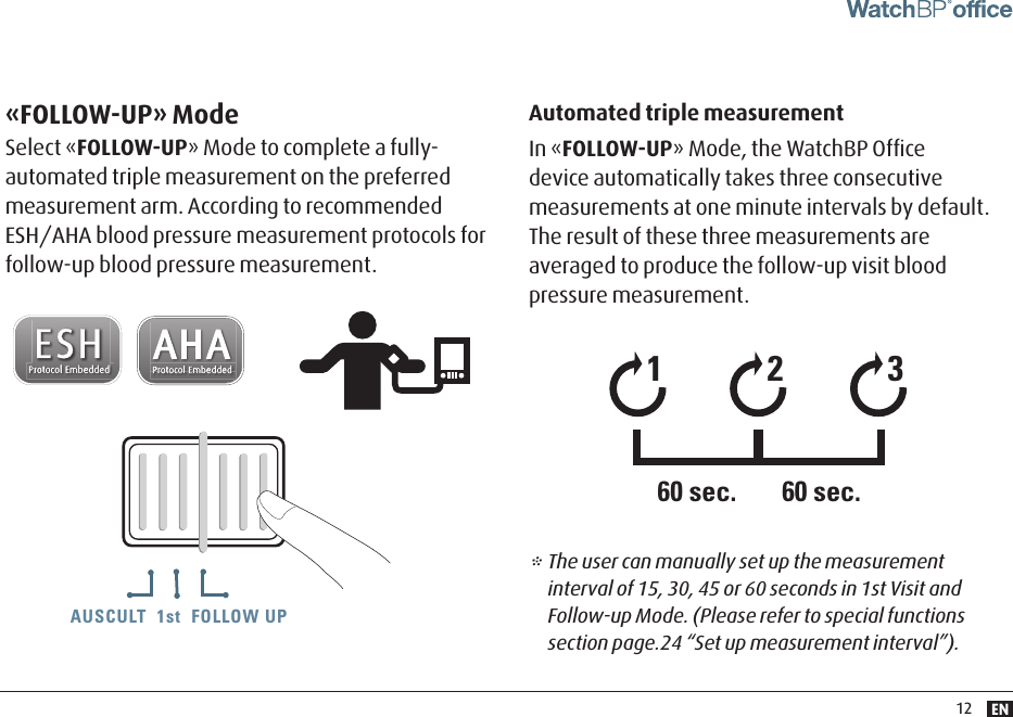 EN12«FOLLOW-UP» ModeSelect «FOLLOW-UP» Mode to complete a fully-automated triple measurement on the preferred measurement arm. According to recommended ESH/AHA blood pressure measurement protocols for follow-up blood pressure measurement.Automated triple measurementIn «FOLLOW-UP» Mode, the WatchBP Ofﬁce device automatically takes three consecutive measurements at one minute intervals by default. The result of these three measurements are averaged to produce the follow-up visit blood pressure measurement.AUSCULT  1st  FOLLOW UPAUSCULT  1st  FOLLOW UP AUSCULT  1st  FOLLOW UP* The user can manually set up the measurement interval of 15, 30, 45 or 60 seconds in 1st Visit and Follow-up Mode. (Please refer to special functions section page.24 “Set up measurement interval”).12360 sec. 60 sec.