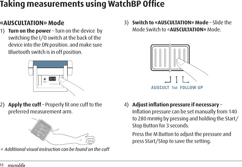 13AUSCULT  1st  FOLLOW UPAUSCULT  1st  FOLLOW UP AUSCULT  1st  FOLLOW UPTaking measurements using WatchBP Ofﬁce«AUSCULTATION» Mode1)  Turn on the power – Turn on the device  by switching the I/O switch at the back of the device into the ON position. and make sure Bluetooth switch is in off position.3)  Switch to «AUSCULTATION» Mode – Slide the Mode Switch to «AUSCULTATION» Mode.2)  Apply the cuff – Properly ﬁt one cuff to the preferred measurement arm.DC 6V 600mADC 6V 600mA* Additional visual instruction can be found on the cuff4)  Adjust inﬂation pressure if necessary – Inﬂation pressure can be set manually from 140 to 280 mmHg by pressing and holding the Start/Stop Button for 3 seconds.Press the M Button to adjust the pressure and press Start/Stop to save the setting.