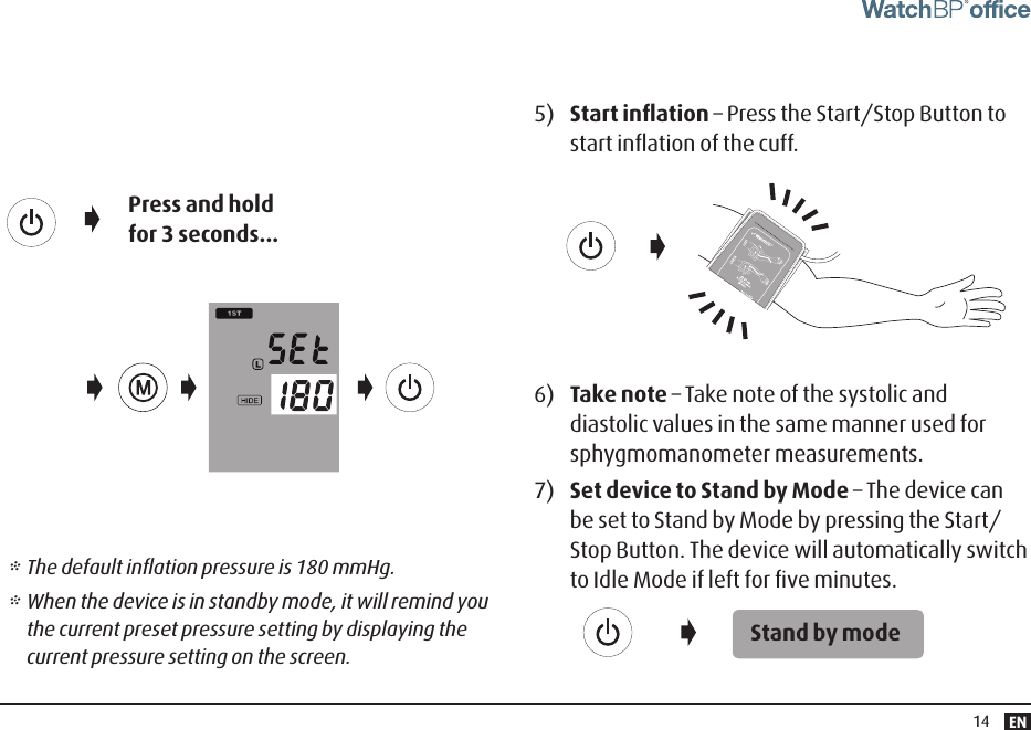 EN145)  Start inﬂation – Press the Start/Stop Button to start inﬂation of the cuff.6)  Take note – Take note of the systolic and diastolic values in the same manner used for sphygmomanometer measurements.7)  Set device to Stand by Mode – The device can be set to Stand by Mode by pressing the Start/Stop Button. The device will automatically switch to Idle Mode if left for ﬁve minutes.Stand by mode* The default inﬂation pressure is 180 mmHg. * When the device is in standby mode, it will remind you the current preset pressure setting by displaying the current pressure setting on the screen. Press and hold for 3 seconds...