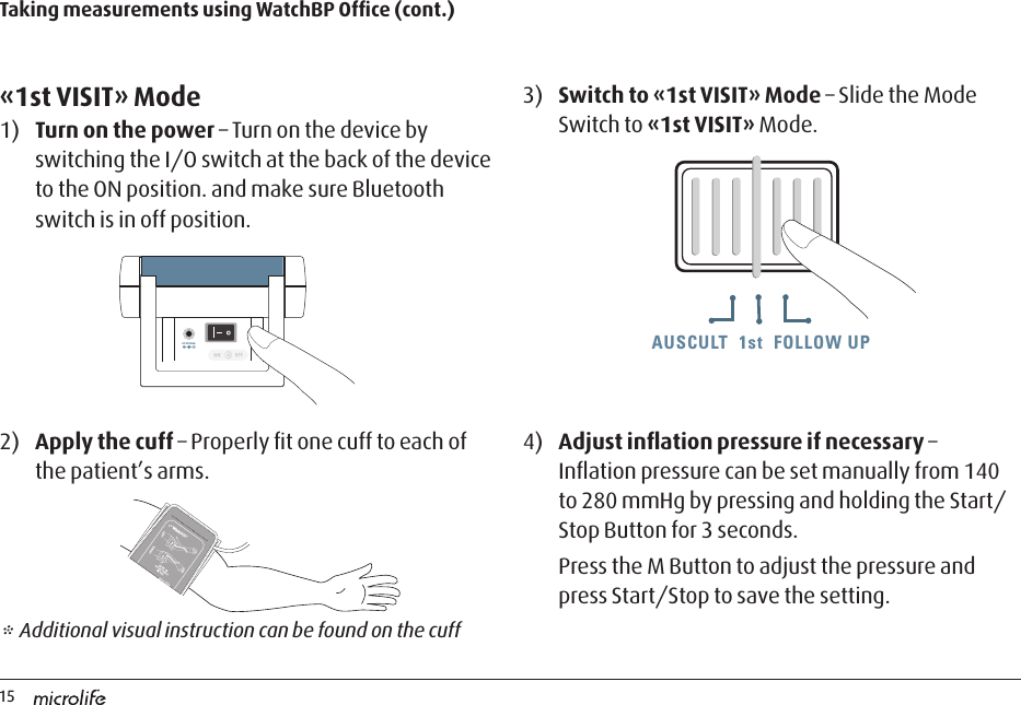 15AUSCULT  1st  FOLLOW UPAUSCULT  1st  FOLLOW UP AUSCULT  1st  FOLLOW UPTaking measurements using WatchBP Ofﬁce (cont.)«1st VISIT» Mode1)  Turn on the power – Turn on the device by switching the I/O switch at the back of the device to the ON position. and make sure Bluetooth switch is in off position.3)  Switch to «1st VISIT» Mode – Slide the Mode Switch to «1st VISIT» Mode.* Additional visual instruction can be found on the cuff4)  Adjust inﬂation pressure if necessary – Inﬂation pressure can be set manually from 140 to 280 mmHg by pressing and holding the Start/Stop Button for 3 seconds.Press the M Button to adjust the pressure and press Start/Stop to save the setting.2)  Apply the cuff – Properly ﬁt one cuff to each of the patient’s arms.DC 6V 600mADC 6V 600mA