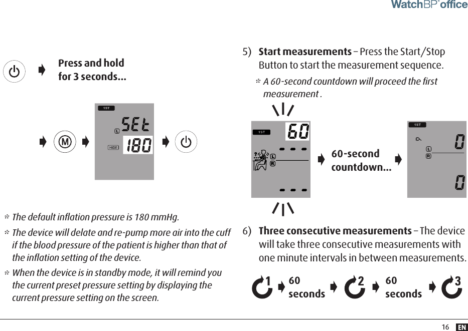 EN16* The default inﬂation pressure is 180 mmHg. * The device will delate and re-pump more air into the cuff if the blood pressure of the patient is higher than that of the inﬂation setting of the device. * When the device is in standby mode, it will remind you the current preset pressure setting by displaying the current pressure setting on the screen. 5)  Start measurements – Press the Start/Stop Button to start the measurement sequence.6)  Three consecutive measurements – The device will take three consecutive measurements with one minute intervals in between measurements.60-second countdown...60 seconds60 seconds21 3* A 60-second countdown will proceed the ﬁrst measurement .Press and hold for 3 seconds...