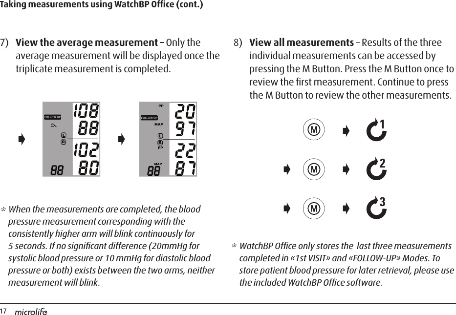 17Taking measurements using WatchBP Ofﬁce (cont.)7)  View the average measurement – Only the average measurement will be displayed once the triplicate measurement is completed.8)  View all measurements – Results of the three individual measurements can be accessed by pressing the M Button. Press the M Button once to review the ﬁrst measurement. Continue to press the M Button to review the other measurements.* When the measurements are completed, the blood pressure measurement corresponding with the consistently higher arm will blink continuously for 5 seconds. If no signiﬁcant difference (20mmHg for systolic blood pressure or 10 mmHg for diastolic blood pressure or both) exists between the two arms, neither measurement will blink.* WatchBP Ofﬁce only stores the  last three measurements completed in «1st VISIT» and «FOLLOW-UP» Modes. To store patient blood pressure for later retrieval, please use the included WatchBP Ofﬁce software.213