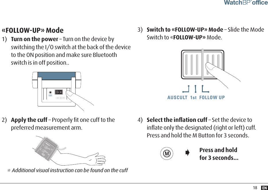 EN18AUSCULT  1st  FOLLOW UPAUSCULT  1st  FOLLOW UP AUSCULT  1st  FOLLOW UP«FOLLOW-UP» Mode1)  Turn on the power – Turn on the device by switching the I/O switch at the back of the device to the ON position and make sure Bluetooth switch is in off position..3)  Switch to «FOLLOW-UP» Mode – Slide the Mode Switch to «FOLLOW-UP» Mode.4)  Select the inﬂation cuff – Set the device to inﬂate only the designated (right or left) cuff. Press and hold the M Button for 3 seconds. 2)  Apply the cuff – Properly ﬁt one cuff to the preferred measurement arm.Press and hold for 3 seconds...* Additional visual instruction can be found on the cuffDC 6V 600mADC 6V 600mA