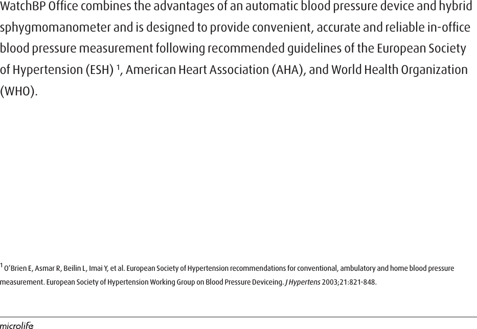 WatchBP Ofﬁce combines the advantages of an automatic blood pressure device and hybrid sphygmomanometer and is designed to provide convenient, accurate and reliable in-ofﬁce blood pressure measurement following recommended guidelines of the European Society of Hypertension (ESH) 1, American Heart Association (AHA), and World Health Organization (WHO). 1 O’Brien E, Asmar R, Beilin L, Imai Y, et al. European Society of Hypertension recommendations for conventional, ambulatory and home blood pressure measurement. European Society of Hypertension Working Group on Blood Pressure Deviceing. J Hypertens 2003;21:821-848.