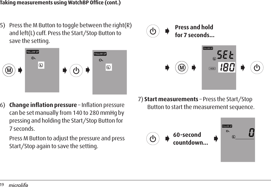 195)  Press the M Button to toggle between the right(R) and left(L) cuff. Press the Start/Stop Button to save the setting. 6)  Change inﬂation pressure – Inﬂation pressure can be set manually from 140 to 280 mmHg by pressing and holding the Start/Stop Button for 7 seconds.Press M Button to adjust the pressure and press Start/Stop again to save the setting.Taking measurements using WatchBP Ofﬁce (cont.)Press and hold for 7 seconds...7) Start measurements – Press the Start/Stop Button to start the measurement sequence.60-second countdown...