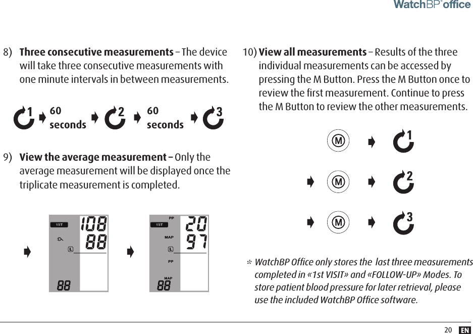 EN208)  Three consecutive measurements – The device will take three consecutive measurements with one minute intervals in between measurements.9)  View the average measurement – Only the average measurement will be displayed once the triplicate measurement is completed.60 seconds60 seconds21310) View all measurements – Results of the three individual measurements can be accessed by pressing the M Button. Press the M Button once to review the ﬁrst measurement. Continue to press the M Button to review the other measurements.213* WatchBP Ofﬁce only stores the  last three measurements completed in «1st VISIT» and «FOLLOW-UP» Modes. To store patient blood pressure for later retrieval, please use the included WatchBP Ofﬁce software.