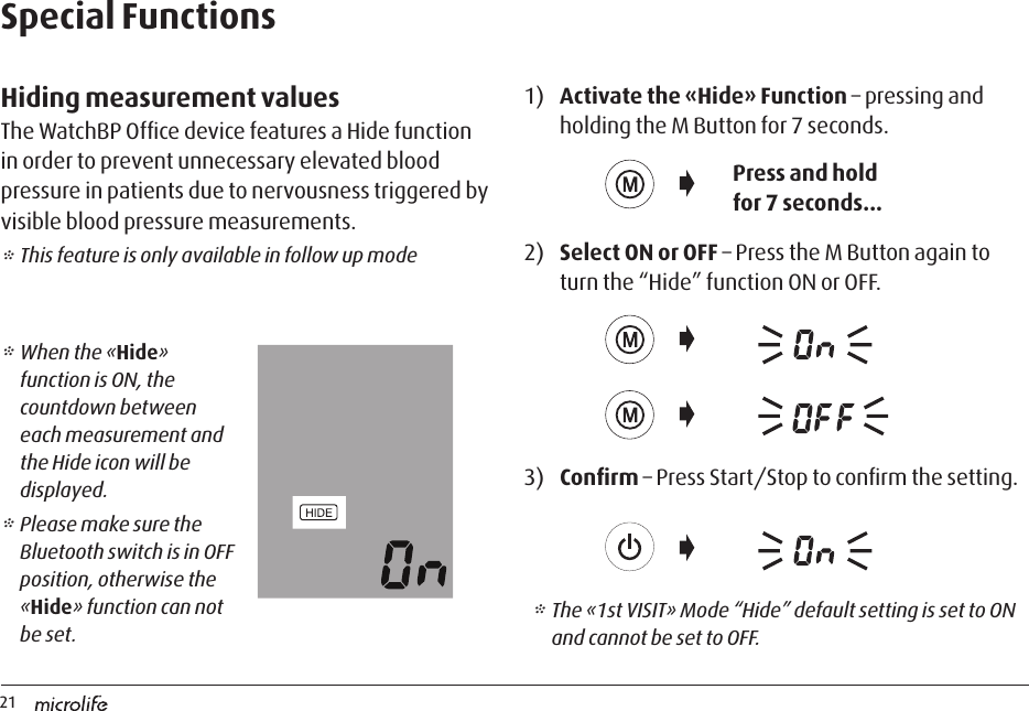 21Special FunctionsHiding measurement valuesThe WatchBP Ofﬁce device features a Hide function in order to prevent unnecessary elevated blood pressure in patients due to nervousness triggered by visible blood pressure measurements. * This feature is only available in follow up mode1)  Activate the «Hide» Function – pressing and holding the M Button for 7 seconds. 2)  Select ON or OFF – Press the M Button again to turn the “Hide” function ON or OFF. 3)  Conﬁrm – Press Start/Stop to conﬁrm the setting.Press and hold for 7 seconds...* The «1st VISIT» Mode “Hide” default setting is set to ON and cannot be set to OFF.* When the «Hide» function is ON, the countdown between each measurement and the Hide icon will be displayed. * Please make sure the Bluetooth switch is in OFF position, otherwise the «Hide» function can not be set.