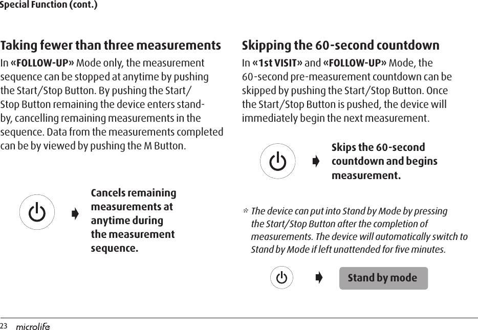 23Special Function (cont.)Taking fewer than three measurementsIn «FOLLOW-UP» Mode only, the measurement sequence can be stopped at anytime by pushing the Start/Stop Button. By pushing the Start/Stop Button remaining the device enters stand-by, cancelling remaining measurements in the sequence. Data from the measurements completed can be by viewed by pushing the M Button.Skipping the 60-second countdownIn «1st VISIT» and «FOLLOW-UP» Mode, the 60-second pre-measurement countdown can be skipped by pushing the Start/Stop Button. Once the Start/Stop Button is pushed, the device will immediately begin the next measurement.* The device can put into Stand by Mode by pressing the Start/Stop Button after the completion of measurements. The device will automatically switch to Stand by Mode if left unattended for ﬁve minutes.Cancels remaining measurements at anytime during the measurement sequence.Skips the 60-second countdown and begins measurement.Stand by mode