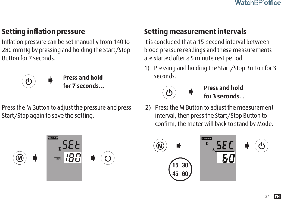 EN24Setting inﬂation pressureInﬂation pressure can be set manually from 140 to 280 mmHg by pressing and holding the Start/Stop Button for 7 seconds.Setting measurement intervalsIt is concluded that a 15-second interval between blood pressure readings and these measurements are started after a 5 minute rest period.1)  Pressing and holding the Start/Stop Button for 3 seconds. Press and hold for 7 seconds... Press and hold for 3 seconds...Press the M Button to adjust the pressure and press Start/Stop again to save the setting.2)  Press the M Button to adjust the measurement interval, then press the Start/Stop Button to conﬁrm, the meter will back to stand by Mode. 15453060