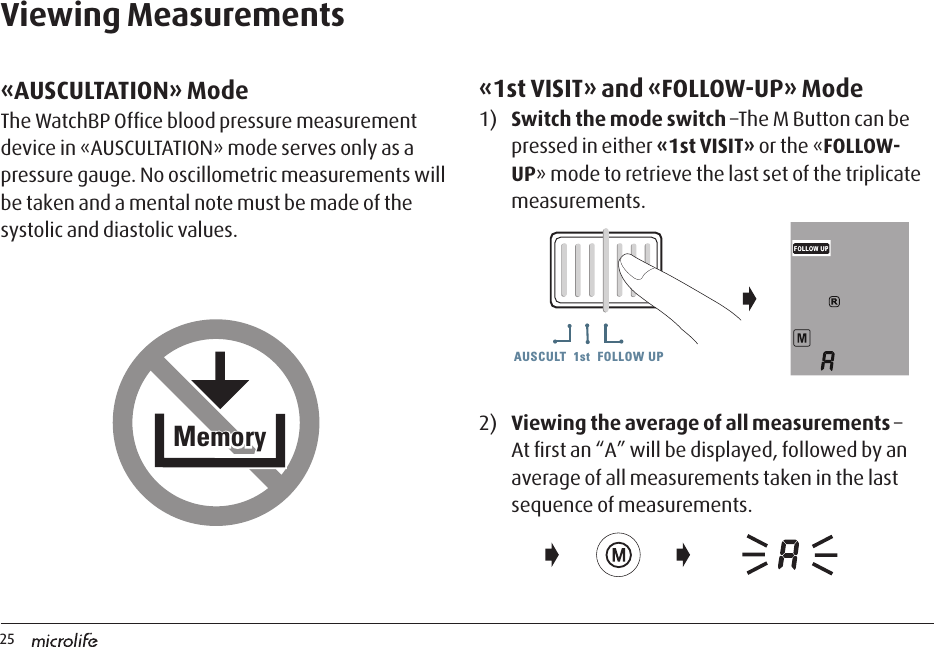 25AUSCULT  1st  FOLLOW UPAUSCULT  1st  FOLLOW UP AUSCULT  1st  FOLLOW UPViewing Measurements«AUSCULTATION» ModeThe WatchBP Ofﬁce blood pressure measurement device in «AUSCULTATION» mode serves only as a pressure gauge. No oscillometric measurements will be taken and a mental note must be made of the systolic and diastolic values. «1st VISIT» and «FOLLOW-UP» Mode 1)   Switch the mode switch –The M Button can be pressed in either «1st VISIT» or the «FOLLOW-UP» mode to retrieve the last set of the triplicate measurements. 2)  Viewing the average of all measurements –  At ﬁrst an “A” will be displayed, followed by an average of all measurements taken in the last sequence of measurements.MemoryMemory