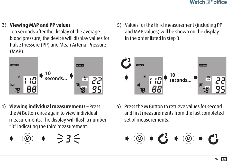 EN263)  Viewing MAP and PP values –  Ten seconds after the display of the average blood pressure, the device will display values for Pulse Pressure (PP) and Mean Arterial Pressure (MAP). 5)   Values for the third measurement (including PP and MAP values) will be shown on the display in the order listed in step 3. 4)  Viewing individual measurements – Press the M Button once again to view individual measurements. The display will ﬂash a number “3” indicating the third measurement.10  seconds...6)  Press the M Button to retrieve values for second and ﬁrst measurements from the last completed set of measurements.10  seconds...321