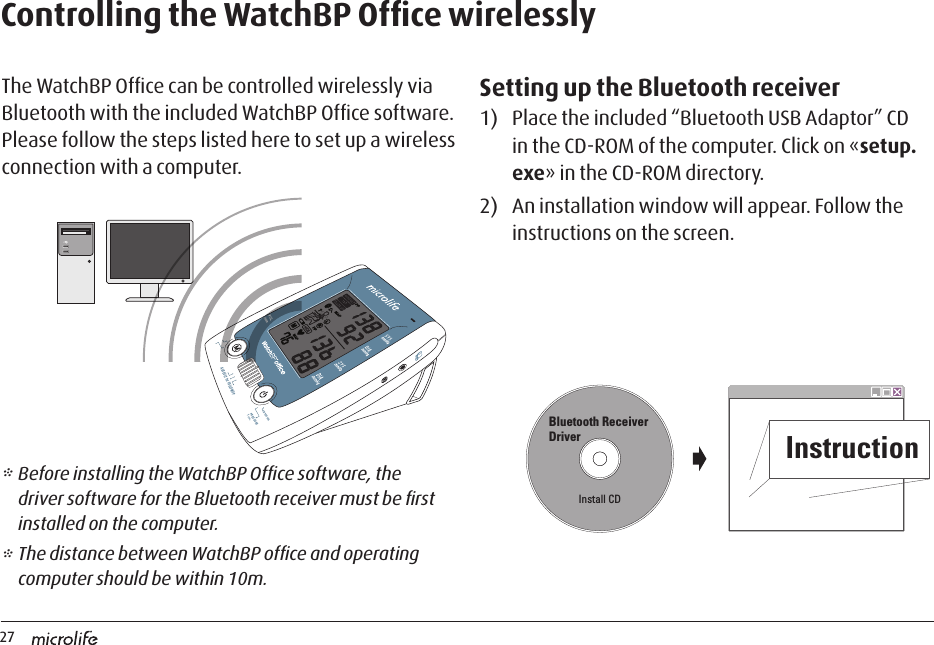 27AUSCULT  1st  FOLLOW UPINTERVALPRESSURE7 sec.         Controlling the WatchBP Ofﬁce wirelesslyThe WatchBP Ofﬁce can be controlled wirelessly via Bluetooth with the included WatchBP Ofﬁce software. Please follow the steps listed here to set up a wireless connection with a computer. Setting up the Bluetooth receiver1)  Place the included “Bluetooth USB Adaptor” CD in the CD-ROM of the computer. Click on «setup.exe» in the CD-ROM directory.2)  An installation window will appear. Follow the instructions on the screen.* Before installing the WatchBP Ofﬁce software, the driver software for the Bluetooth receiver must be ﬁrst installed on the computer.* The distance between WatchBP ofﬁce and operating computer should be within 10m.Bluetooth Receiver DriverInstall CDInstruction