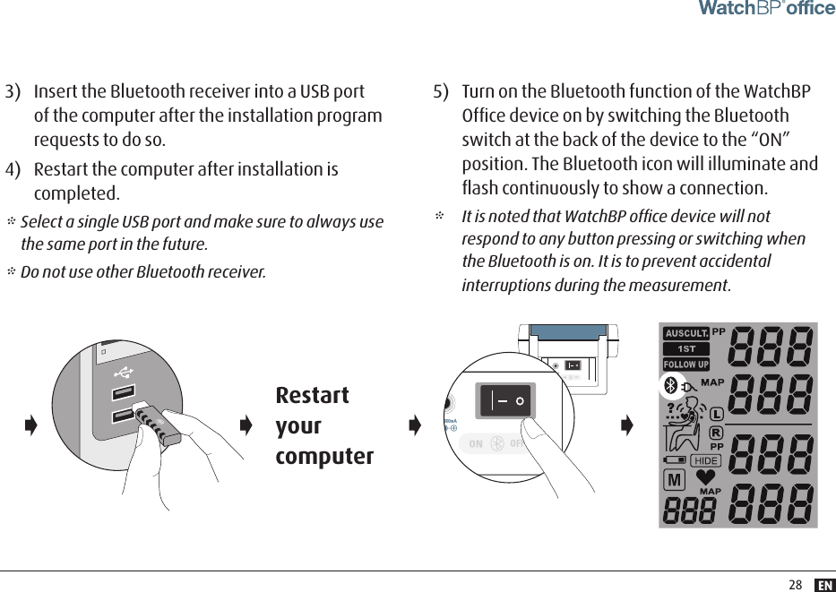 EN28         3)  Insert the Bluetooth receiver into a USB port of the computer after the installation program requests to do so. 4)  Restart the computer after installation is completed.* Select a single USB port and make sure to always use the same port in the future.* Do not use other Bluetooth receiver.5)  Turn on the Bluetooth function of the WatchBP Ofﬁce device on by switching the Bluetooth switch at the back of the device to the “ON” position. The Bluetooth icon will illuminate and ﬂash continuously to show a connection.*  It is noted that WatchBP ofﬁce device will not respond to any button pressing or switching when the Bluetooth is on. It is to prevent accidental interruptions during the measurement. Restart your computerDC 6V 600mADC 6V 600mA