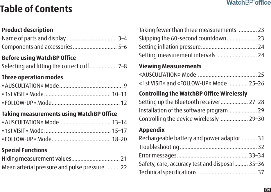 ENProduct descriptionName of parts and display ................................. 3–4 Components and accessories ............................. 5–6Before using WatchBP OfﬁceSelecting and ﬁtting the correct cuff .................. 7–8Three operation modes«AUSCULTATION» Mode .......................................... 9 «1st VISIT» Mode ............................................ 10–11 «FOLLOW-UP» Mode .............................................12Taking measurements using WatchBP Ofﬁce«AUSCULTATION» Mode .................................. 13–14 «1st VISIT» Mode ............................................ 15–17 «FOLLOW-UP» Mode ....................................... 18–20Special FunctionsHiding measurement values ................................ 21Mean arterial pressure and pulse pressure  ......... 22Taking fewer than three measurements  ............ 23Skipping the 60-second countdown .................... 23Setting inﬂation pressure ..................................... 24Setting measurement intervals ........................... 24Viewing Measurements«AUSCULTATION» Mode  ....................................... 25 «1st VISIT» and «FOLLOW-UP» Mode ............. 25–26Controlling the WatchBP Ofﬁce WirelesslySetting up the Bluetooth receiver .................. 27–28 Installation of the software program ................... 29 Controlling the device wirelessly  .................. 29–30AppendixRechargeable battery and power adaptor  .......... 31 Troubleshooting ................................................... 32 Error messages ............................................... 33–34 Safety, care, accuracy test and disposal ......... 35–36 Technical speciﬁcations ....................................... 37Table of Contents