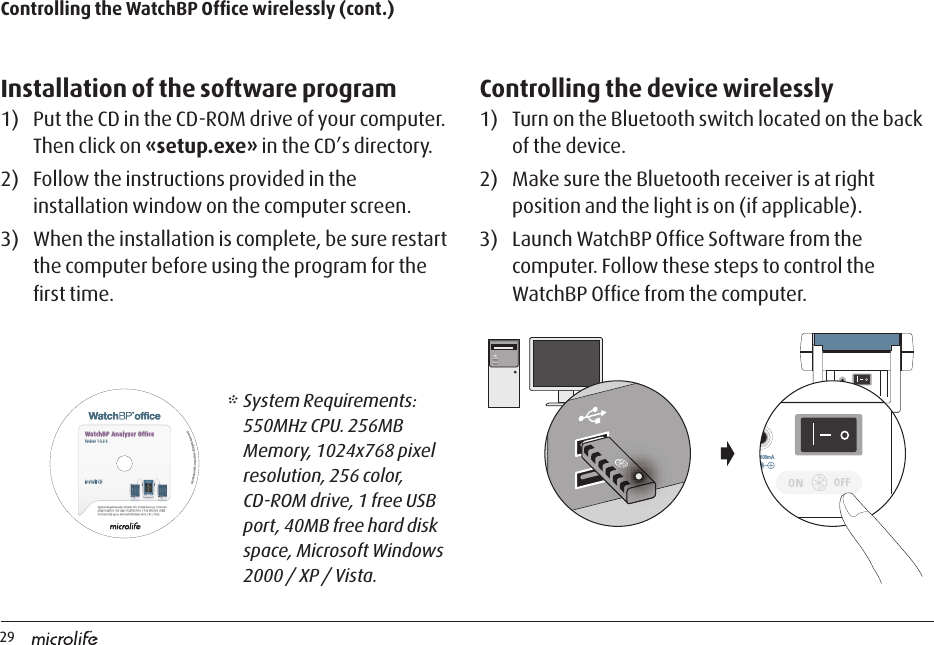 29Installation of the software program1)  Put the CD in the CD-ROM drive of your computer. Then click on «setup.exe» in the CD’s directory.2)  Follow the instructions provided in the installation window on the computer screen.3)  When the installation is complete, be sure restart the computer before using the program for the ﬁrst time.Controlling the device wirelessly 1)  Turn on the Bluetooth switch located on the back of the device. 2)  Make sure the Bluetooth receiver is at right position and the light is on (if applicable). 3)  Launch WatchBP Ofﬁce Software from the computer. Follow these steps to control the WatchBP Ofﬁce from the computer.Controlling the WatchBP Ofﬁce wirelessly (cont.)DC 6V 600mADC 6V 600mASystem Requirements: 550MHz CPU. 256MB Memory, 1024x768 pixel resolution, 256 color, CD-ROM drive, 1 free USB port, 40MB free hard disk space, Microsoft Windows 2000 / XP / Vista.Install CD©2008 Microlife Corporation. All Rights Reserved.WatchBP Analyzer OfficeVersion 1.0.2.4* System Requirements: 550MHz CPU. 256MB Memory, 1024x768 pixel resolution, 256 color, CD-ROM drive, 1 free USB port, 40MB free hard disk space, Microsoft Windows 2000 / XP / Vista.