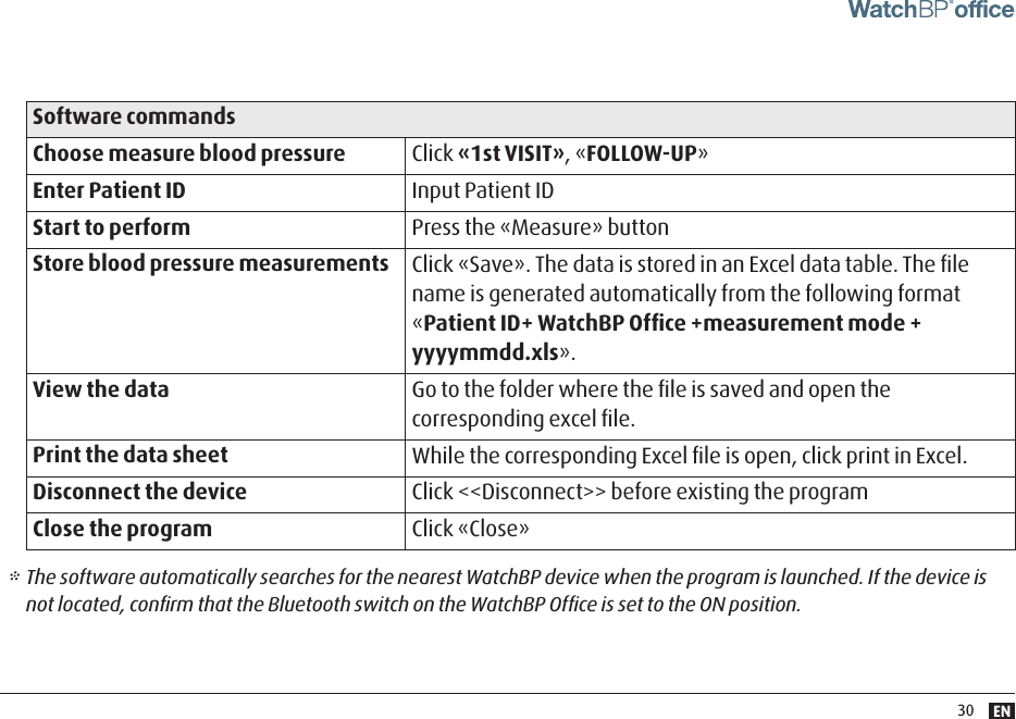 EN30Software commandsChoose measure blood pressure Click «1st VISIT», «FOLLOW-UP »Enter Patient ID Input Patient IDStart to perform Press the «Measure» button Store blood pressure measurements Click «Save». The data is stored in an Excel data table. The ﬁle name is generated automatically from the following format «Patient ID+ WatchBP Ofﬁce +measurement mode + yyyymmdd.xls».View the data Go to the folder where the ﬁle is saved and open the corresponding excel ﬁle.Print the data sheet While the corresponding Excel ﬁle is open, click print in Excel.Disconnect the device Click &lt;&lt;Disconnect&gt;&gt; before existing the programClose the program Click «Close»* The software automatically searches for the nearest WatchBP device when the program is launched. If the device is not located, conﬁrm that the Bluetooth switch on the WatchBP Ofﬁce is set to the ON position. 