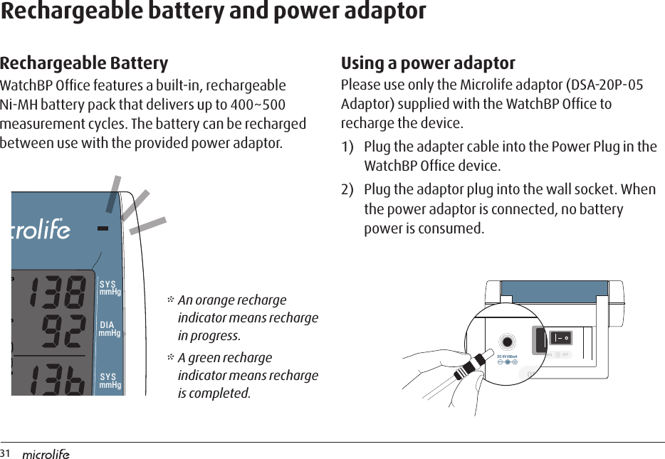 31DC 6V 600mADC 6V 600mARechargeable BatteryWatchBP Ofﬁce features a built-in, rechargeable Ni-MH battery pack that delivers up to 400~500 measurement cycles. The battery can be recharged between use with the provided power adaptor.Rechargeable battery and power adaptor         Using a power adaptorPlease use only the Microlife adaptor (DSA-20P-05 Adaptor) supplied with the WatchBP Ofﬁce to recharge the device.1)  Plug the adapter cable into the Power Plug in the WatchBP Ofﬁce device.2)  Plug the adaptor plug into the wall socket. When the power adaptor is connected, no battery power is consumed.* An orange recharge indicator means recharge in progress.* A green recharge indicator means recharge is completed.mmHgmmHgSYSmmHgDIASYSDIAmmHgPUL/minAUSCULT  1st  FOLLOW UPL/R3 sec.INTERVAL3 sec.7 sec.HIDE7 sec.DC 6V 600mADC 6V 600mA