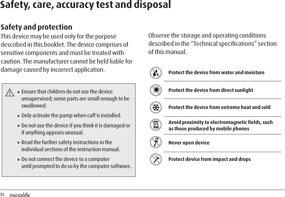 35Protect the device from water and moistureProtect the device from extreme heat and coldProtect device from impact and dropsProtect the device from direct sunlightAvoid proximity to electromagnetic ﬁelds, such as those produced by mobile phonesNever open deviceSafety, care, accuracy test and disposalSafety and protectionThis device may be used only for the purpose described in this booklet. The device comprises of sensitive components and must be treated with caution. The manufacturer cannot be held liable for damage caused by incorrect application. Observe the storage and operating conditions described in the “Technical speciﬁcations” section of this manual.• Ensure that children do not use the device unsupervised; some parts are small enough to be swallowed.• Only activate the pump when cuff is installed.• Do not use the device if you think it is damaged or if anything appears unusual.• Read the further safety instructions in the individual sections of the instruction manual.• Do not connect the device to a computer  until prompted to do so by the computer software.