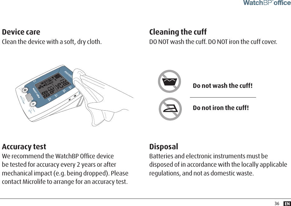 EN36AUSCULT  1st  FOLLOW UPINTERVALPRESSURE7 sec.Do not wash the cuff!Do not iron the cuff!Accuracy testWe recommend the WatchBP Ofﬁce device be tested for accuracy every 2 years or after mechanical impact (e.g. being dropped). Please contact Microlife to arrange for an accuracy test.Cleaning the cuff DO NOT wash the cuff. DO NOT iron the cuff cover.Device care Clean the device with a soft, dry cloth.DisposalBatteries and electronic instruments must be disposed of in accordance with the locally applicable regulations, and not as domestic waste.