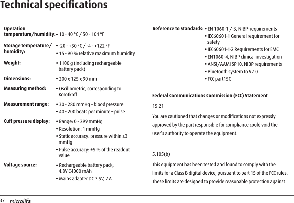 37Technical speciﬁcations Operation temperature/humidity:• 10 - 40 °C / 50 - 104 °F Storage temperature/humidity:• -20 - +50 °C / -4 - +122 °F• 15 - 90 % relative maximum humidityWeight: • 1100 g (including rechargeable battery pack)Dimensions: • 200 x 125 x 90 mmMeasuring method: • Oscillometric, corresponding to KorotkoffMeasurement range: • 30 - 280 mmHg – blood pressure• 40 - 200 beats per minute – pulseCuff pressure display:  • Range: 0 - 299 mmHg• Resolution: 1 mmHg• Static accuracy: pressure within ±3 mmHg• Pulse accuracy: ±5 % of the readout valueVoltage source: • Rechargeable battery pack;  4.8V C4000 mAh • Mains adapter DC 7.5V, 2 AReference to Standards: • EN 1060-1 /-3, NIBP-requirements• IEC60601-1 General requirement for safety• IEC60601-1-2 Requirements for EMC• EN1060-4, NIBP clinical investigation• ANSI/AAMI SP10, NIBP requirements• Bluetooth system to V2.0• FCC part15CFederal Communications Commission (FCC) Statement15.21You are cautioned that changes or modiﬁcations not expressly approved by the part responsible for compliance could void the user’s authority to operate the equipment.5.105(b)This equipment has been tested and found to comply with the limits for a Class B digital device, pursuant to part 15 of the FCC rules. These limits are designed to provide reasonable protection against 