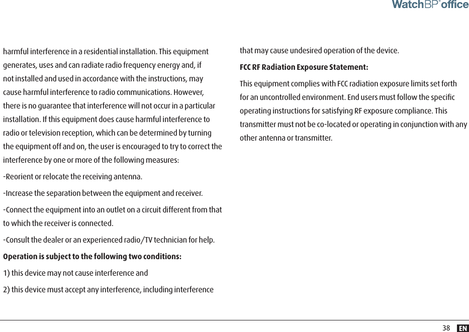 EN38harmful interference in a residential installation. This equipment generates, uses and can radiate radio frequency energy and, if not installed and used in accordance with the instructions, may cause harmful interference to radio communications. However, there is no guarantee that interference will not occur in a particular installation. If this equipment does cause harmful interference to radio or television reception, which can be determined by turning the equipment off and on, the user is encouraged to try to correct the interference by one or more of the following measures:-Reorient or relocate the receiving antenna.-Increase the separation between the equipment and receiver.-Connect the equipment into an outlet on a circuit different from that to which the receiver is connected.-Consult the dealer or an experienced radio/TV technician for help.Operation is subject to the following two conditions:1) this device may not cause interference and2) this device must accept any interference, including interference that may cause undesired operation of the device.FCC RF Radiation Exposure Statement:This equipment complies with FCC radiation exposure limits set forth for an uncontrolled environment. End users must follow the speciﬁc operating instructions for satisfying RF exposure compliance. This transmitter must not be co-located or operating in conjunction with any other antenna or transmitter.  