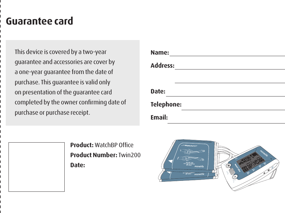 This device is covered by a two-year guarantee and accessories are cover by a one-year guarantee from the date of purchase. This guarantee is valid only on presentation of the guarantee card completed by the owner conﬁrming date of purchase or purchase receipt.Product: WatchBP OfﬁceProduct Number: Twin200Date: Name: Address: Date: Telephone:Email:Guarantee card