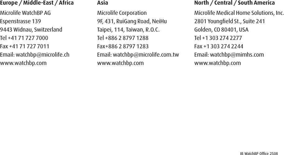 IB WatchBP Ofﬁce 2508Europe / Middle-East / AfricaMicrolife WatchBP AG Espenstrasse 139 9443 Widnau, Switzerland Tel +41 71 727 7000 Fax +41 71 727 7011 Email: watchbp@microlife.ch www.watchbp.com AsiaMicrolife Corporation  9F, 431, RuiGang Road, NeiHu  Taipei, 114, Taiwan, R.O.C. Tel +886 2 8797 1288 Fax+886 2 8797 1283 Email: watchbp@microlife.com.tw www.watchbp.com North / Central / South AmericaMicrolife Medical Home Solutions, Inc.  2801 Youngﬁeld St., Suite 241 Golden, CO 80401, USA Tel +1 303 274 2277 Fax +1 303 274 2244 Email: watchbp@mimhs.com www.watchbp.com 