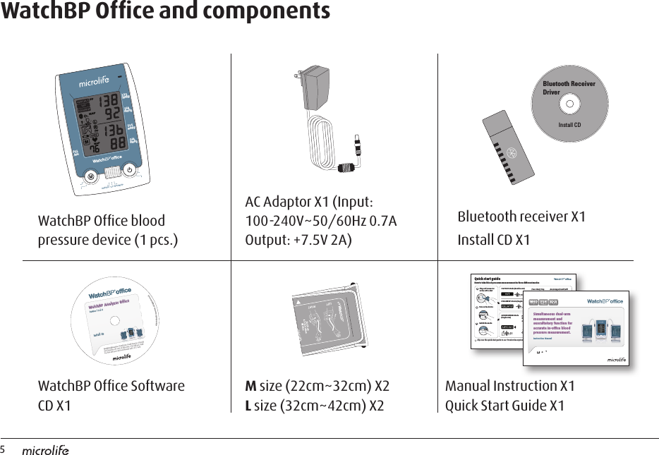 5System Requirements: 550MHz CPU. 256MB Memory, 1024x768 pixel resolution, 256 color, CD-ROM drive, 1 free USB port, 40MB free hard disk space, Microsoft Windows 2000 / XP / Vista.Install CD©2008 Microlife Corporation. All Rights Reserved.WatchBP Analyzer OfficeVersion 1.0.2.4WatchBP Ofﬁce and componentsWatchBP Ofﬁce blood pressure device (1 pcs.)WatchBP Ofﬁce Software CD X1AC Adaptor X1 (Input: 100-240V~50/60Hz 0.7A Output: +7.5V 2A)M size (22cm~32cm) X2 L size (32cm~42cm) X2Manual Instruction X1 Quick Start Guide X1Bluetooth receiver X1Install CD X1mm HgmmHgSYS mmHgDIASYS DIAmmHgPUL/minAUSCULT  1st  FOLLOW UPBluetooth Receiver DriverInstall CDHow to take blood press sure measurement in three differe nt modesQuick start guide Flip over the quick start guide to see ‘Product description’.  1Plug cuff connector  in the cuff socketTurn on the deviceSwitch the mode«1st VISIT» Mode (Double arm)«FOLLOW-UP» Mode (Single arm)«AUSCULTA TION» Mode(Single arm) Press Start/Stop button to begin a measurementNote blood presure using auscultatory methodPlace the stethoscope on the hollow of the elbow ,  over the brachial arteryPress Start/Stop button to begin a measurementAn averaged result will be displayed after three consecutive measurments23EN 1Simultaneous dual-arm measurement and auscultatory function for accur a te in-ofﬁ c e  blood pressure measurement.Instruction Manual