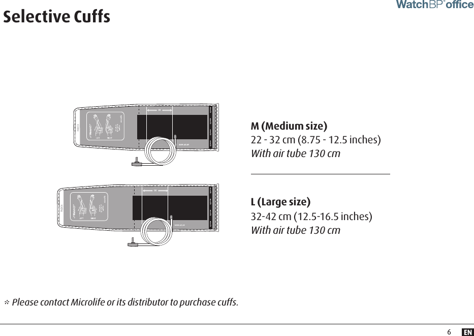 EN6Selective CuffsM (Medium size) 22 - 32 cm (8.75 - 12.5 inches) With air tube 130 cm* Please contact Microlife or its distributor to purchase cuffs. L (Large size)32-42 cm (12.5-16.5 inches) With air tube 130 cm