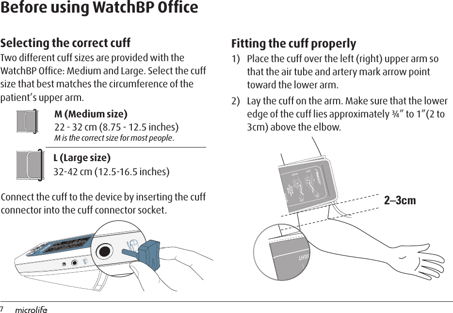 72–3cmM (Medium size) 22 - 32 cm (8.75 - 12.5 inches) M is the correct size for most people.L (Large size)32-42 cm (12.5-16.5 inches)Before using WatchBP OfﬁceSelecting the correct cuff Two different cuff sizes are provided with the WatchBP Ofﬁce: Medium and Large. Select the cuff size that best matches the circumference of the patient’s upper arm. Fitting the cuff properly1)  Place the cuff over the left (right) upper arm so that the air tube and artery mark arrow point toward the lower arm.2)  Lay the cuff on the arm. Make sure that the lower edge of the cuff lies approximately ¾” to 1”(2 to 3cm) above the elbow. Connect the cuff to the device by inserting the cuff connector into the cuff connector socket.RR