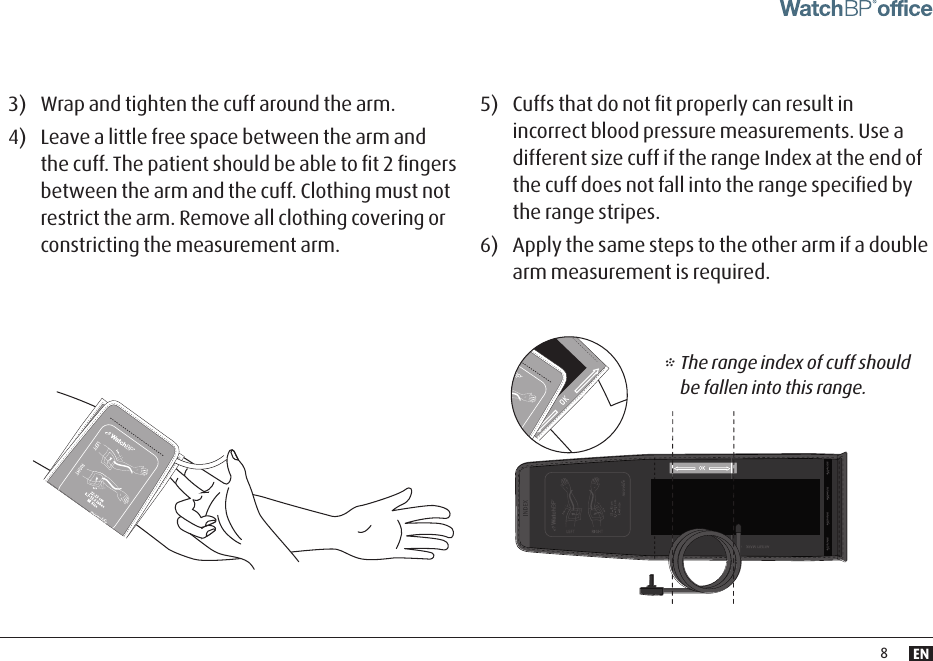 EN83)  Wrap and tighten the cuff around the arm. 4)  Leave a little free space between the arm and the cuff. The patient should be able to ﬁt 2 ﬁngers between the arm and the cuff. Clothing must not restrict the arm. Remove all clothing covering or constricting the measurement arm.5)  Cuffs that do not ﬁt properly can result in incorrect blood pressure measurements. Use a different size cuff if the range Index at the end of the cuff does not fall into the range speciﬁed by the range stripes.6)  Apply the same steps to the other arm if a double arm measurement is required.* The range index of cuff should be fallen into this range.