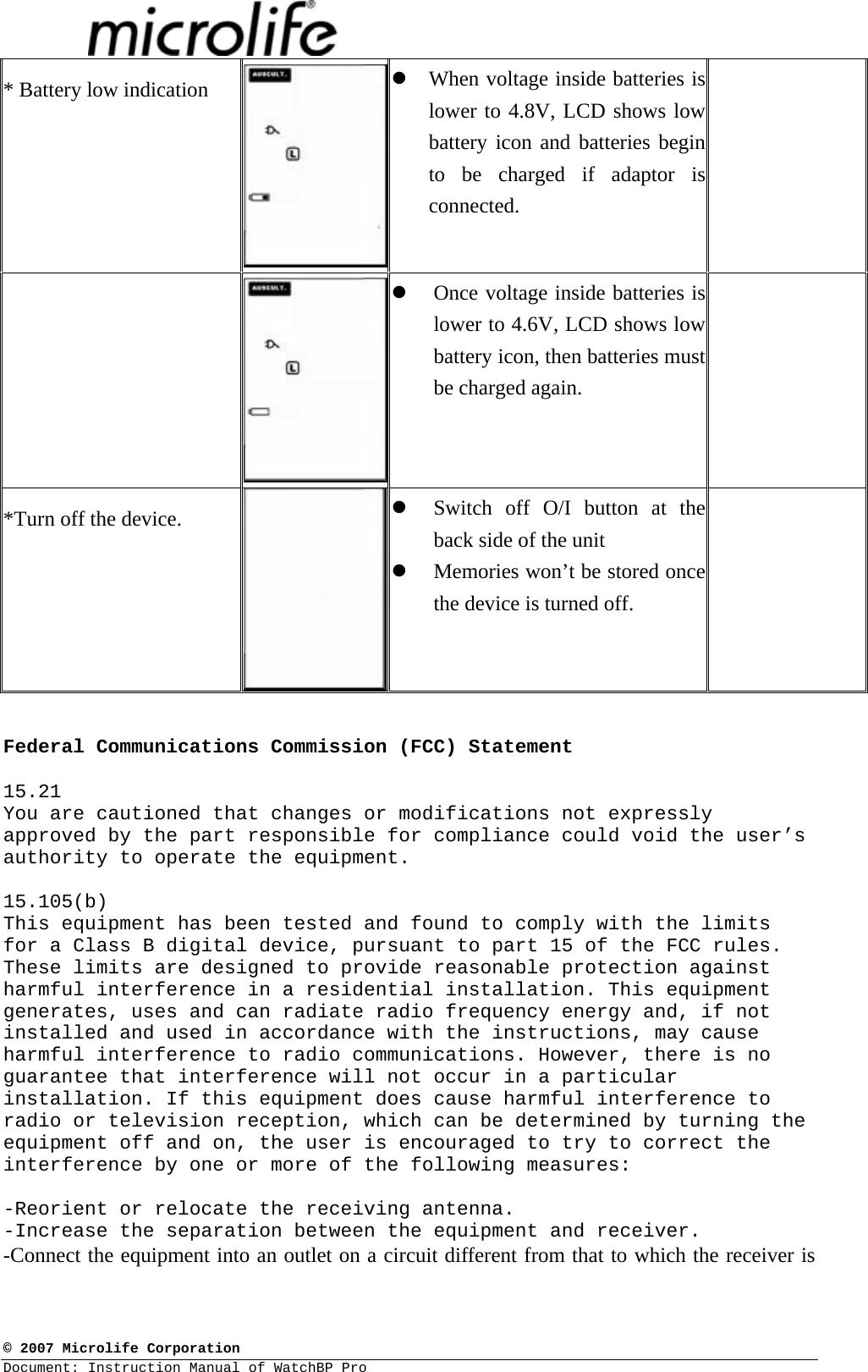  © 2007 Microlife Corporation Document: Instruction Manual of WatchBP Pro     * Battery low indication   z When voltage inside batteries is lower to 4.8V, LCD shows low battery icon and batteries begin to be charged if adaptor is connected.   z Once voltage inside batteries is lower to 4.6V, LCD shows low battery icon, then batteries must be charged again.   *Turn off the device.  z Switch off O/I button at the back side of the unit z Memories won’t be stored once the device is turned off.    Federal Communications Commission (FCC) Statement  15.21 You are cautioned that changes or modifications not expressly approved by the part responsible for compliance could void the user’s authority to operate the equipment.  15.105(b) This equipment has been tested and found to comply with the limits for a Class B digital device, pursuant to part 15 of the FCC rules. These limits are designed to provide reasonable protection against harmful interference in a residential installation. This equipment generates, uses and can radiate radio frequency energy and, if not installed and used in accordance with the instructions, may cause harmful interference to radio communications. However, there is no guarantee that interference will not occur in a particular installation. If this equipment does cause harmful interference to radio or television reception, which can be determined by turning the equipment off and on, the user is encouraged to try to correct the interference by one or more of the following measures:  -Reorient or relocate the receiving antenna. -Increase the separation between the equipment and receiver. -Connect the equipment into an outlet on a circuit different from that to which the receiver is 