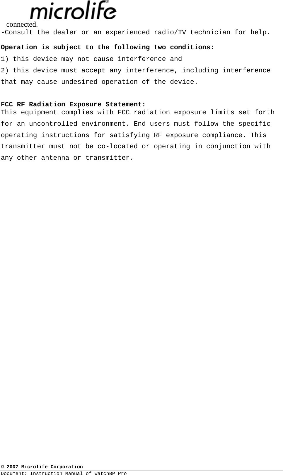  © 2007 Microlife Corporation Document: Instruction Manual of WatchBP Pro     connected. -Consult the dealer or an experienced radio/TV technician for help.  Operation is subject to the following two conditions: 1) this device may not cause interference and 2) this device must accept any interference, including interference that may cause undesired operation of the device.  FCC RF Radiation Exposure Statement: This equipment complies with FCC radiation exposure limits set forth for an uncontrolled environment. End users must follow the specific operating instructions for satisfying RF exposure compliance. This transmitter must not be co-located or operating in conjunction with any other antenna or transmitter.    