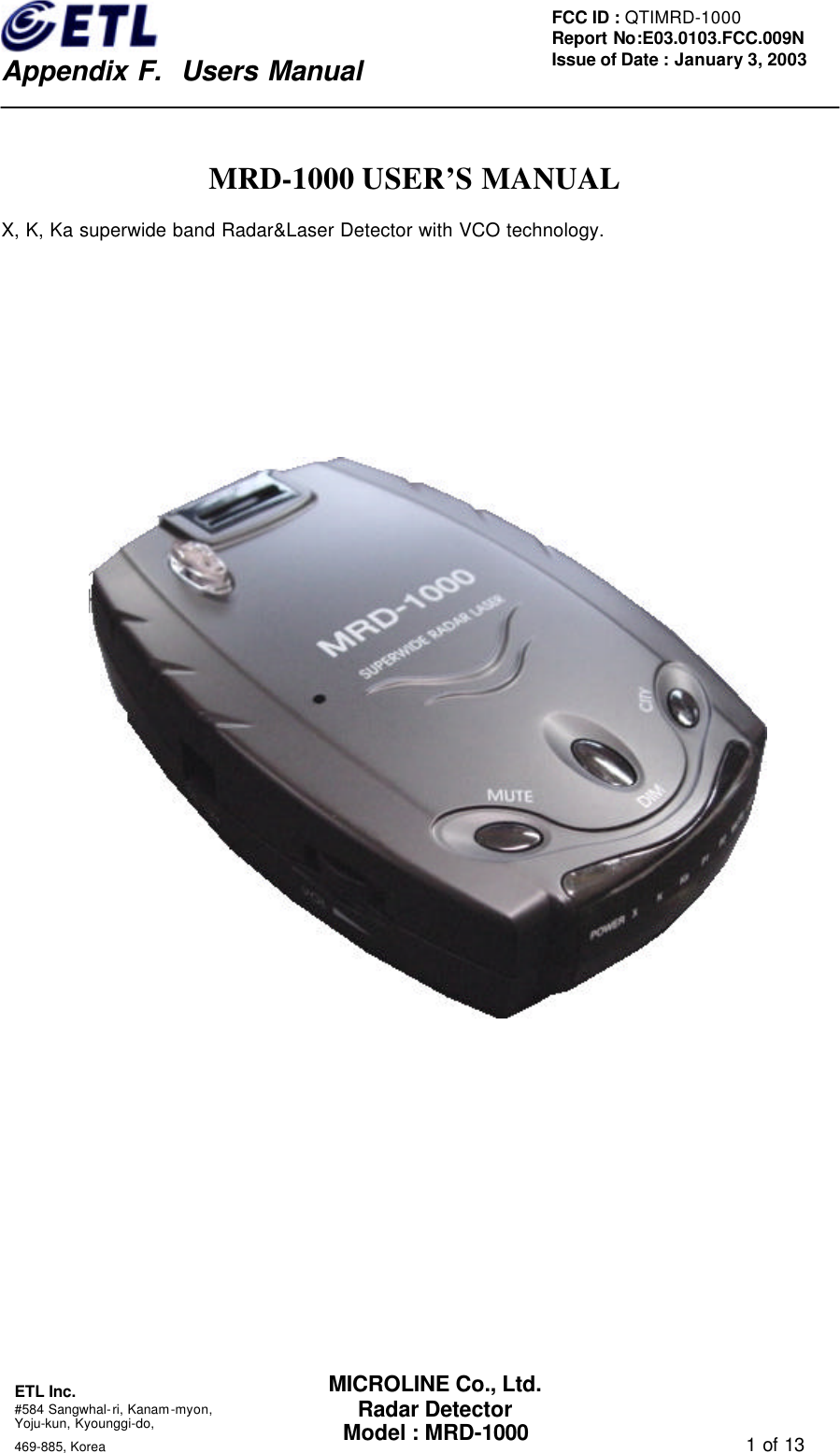    Appendix F.  Users Manual ETL Inc.  #584 Sangwhal-ri, Kanam-myon, Yoju-kun, Kyounggi-do,   469-885, Korea                                                                                   1 of 13 FCC ID : QTIMRD-1000 Report No:E03.0103.FCC.009N  Issue of Date : January 3, 2003 MICROLINE Co., Ltd. Radar Detector Model : MRD-1000  MRD-1000 USER&rsquo;S MANUAL X, K, Ka superwide band Radar&amp;Laser Detector with VCO technology.   