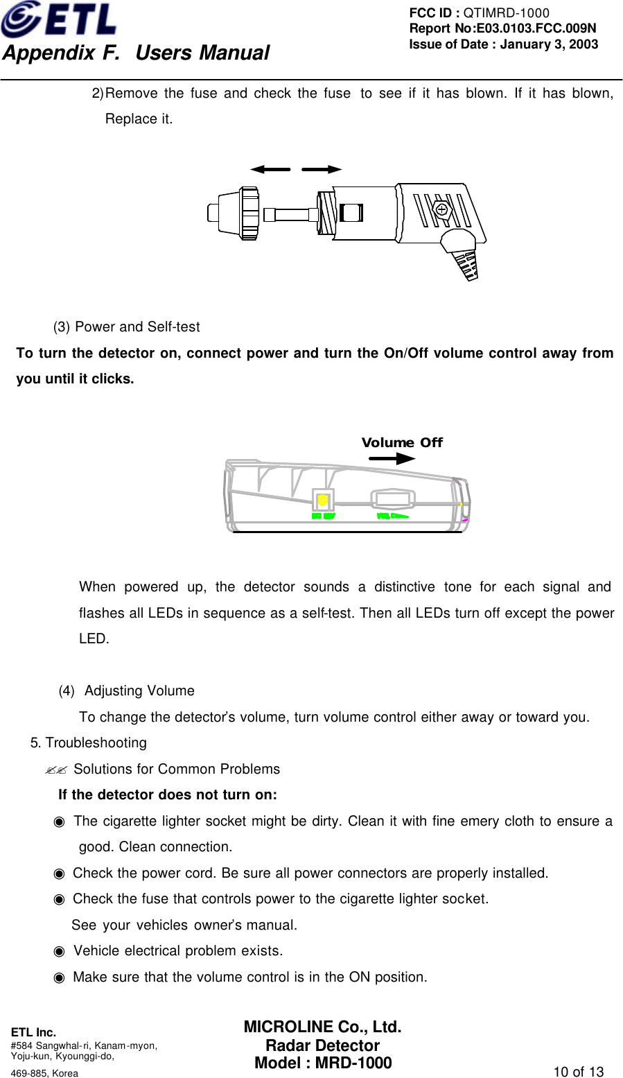    Appendix F.  Users Manual ETL Inc.  #584 Sangwhal-ri, Kanam-myon, Yoju-kun, Kyounggi-do,   469-885, Korea                                                                                   10 of 13 FCC ID : QTIMRD-1000 Report No:E03.0103.FCC.009N  Issue of Date : January 3, 2003 MICROLINE Co., Ltd. Radar Detector Model : MRD-1000 2)Remove the fuse and check the fuse  to see if it has blown. If it has blown, Replace it.    (3) Power and Self-test To turn the detector on, connect power and turn the On/Off volume control away from you until it clicks.  Volume Off  When powered up, the detector sounds a distinctive tone for each signal and flashes all LEDs in sequence as a self-test. Then all LEDs turn off except the power LED.  (4) Adjusting Volume To change the detector&rsquo;s volume, turn volume control either away or toward you. 5. Troubleshooting ?? Solutions for Common Problems If the detector does not turn on: ◉ The cigarette lighter socket might be dirty. Clean it with fine emery cloth to ensure a good. Clean connection. ◉ Check the power cord. Be sure all power connectors are properly installed. ◉ Check the fuse that controls power to the cigarette lighter socket.    See your vehicles owner&rsquo;s manual. ◉ Vehicle electrical problem exists. ◉ Make sure that the volume control is in the ON position.  