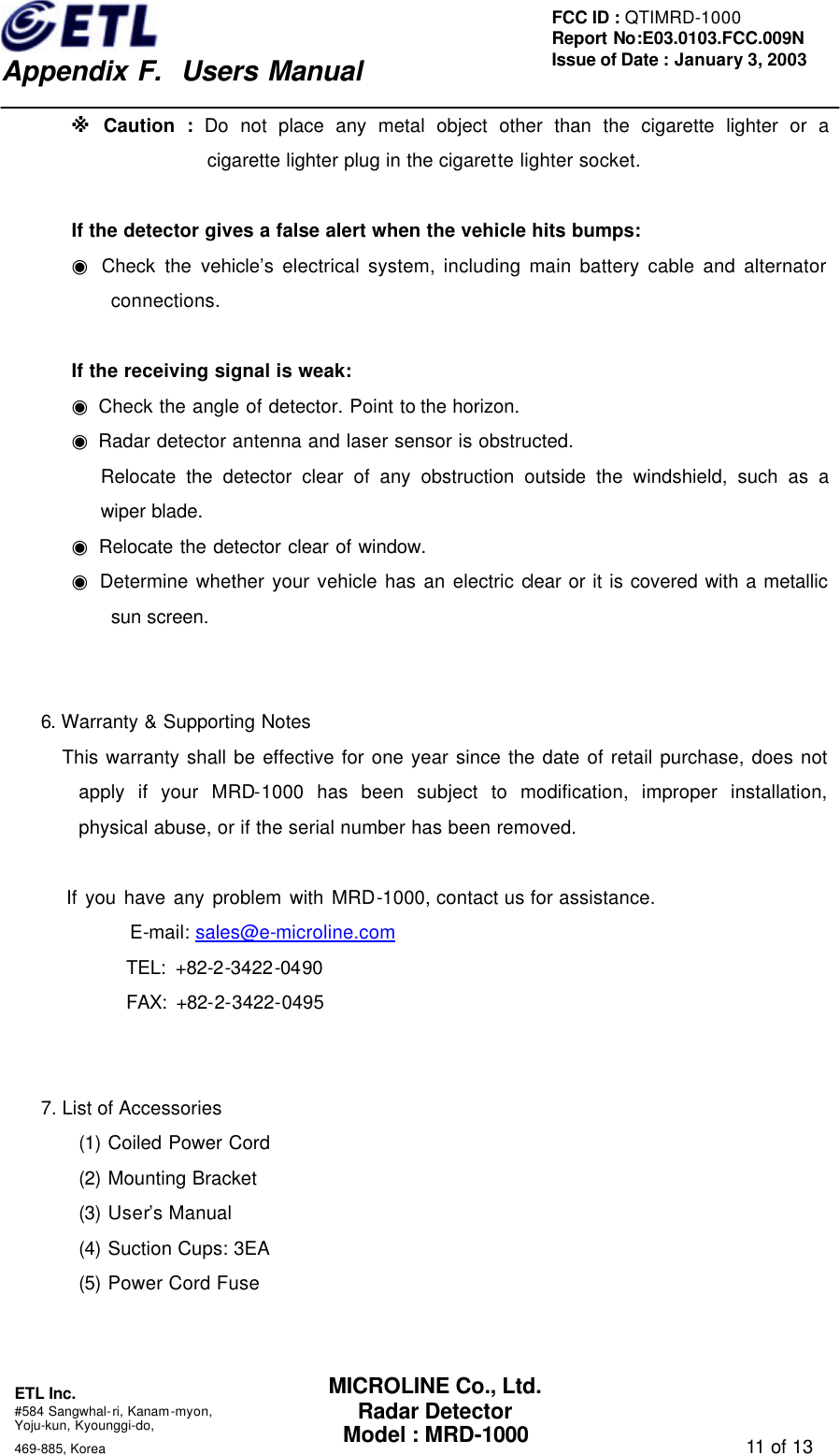    Appendix F.  Users Manual ETL Inc.  #584 Sangwhal-ri, Kanam-myon, Yoju-kun, Kyounggi-do,   469-885, Korea                                                                                   11 of 13 FCC ID : QTIMRD-1000 Report No:E03.0103.FCC.009N  Issue of Date : January 3, 2003 MICROLINE Co., Ltd. Radar Detector Model : MRD-1000 ※ Caution : Do not place any metal object other than the cigarette lighter or a cigarette lighter plug in the cigarette lighter socket.  If the detector gives a false alert when the vehicle hits bumps: ◉ Check the vehicle&rsquo;s electrical system, including main battery cable and alternator connections.  If the receiving signal is weak: ◉ Check the angle of detector. Point to the horizon. ◉ Radar detector antenna and laser sensor is obstructed. Relocate the detector clear of any obstruction outside the windshield, such as a wiper blade. ◉ Relocate the detector clear of window. ◉ Determine whether your vehicle has an electric clear or it is covered with a metallic sun screen.   6. Warranty &amp; Supporting Notes         This warranty shall be effective for one year since the date of retail purchase, does not apply if your MRD-1000 has been subject to modification, improper installation, physical abuse, or if the serial number has been removed.          If you have any problem with MRD-1000, contact us for assistance.              E-mail: sales@e-microline.com                TEL: +82-2-3422-0490              FAX: +82-2-3422-0495   7. List of Accessories (1) Coiled Power Cord (2) Mounting Bracket (3) User&rsquo;s Manual (4) Suction Cups: 3EA (5) Power Cord Fuse   