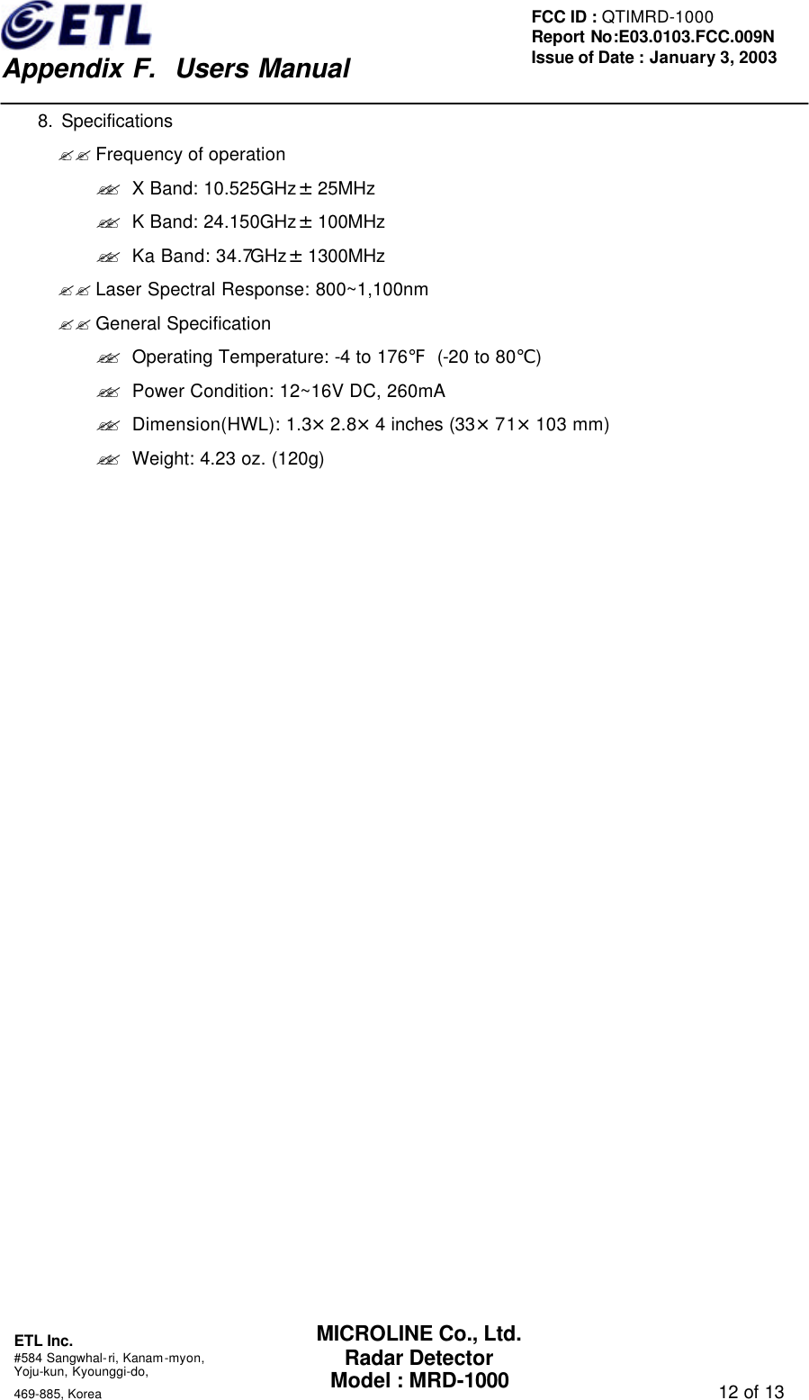    Appendix F.  Users Manual ETL Inc.  #584 Sangwhal-ri, Kanam-myon, Yoju-kun, Kyounggi-do,   469-885, Korea                                                                                   12 of 13 FCC ID : QTIMRD-1000 Report No:E03.0103.FCC.009N  Issue of Date : January 3, 2003 MICROLINE Co., Ltd. Radar Detector Model : MRD-1000     8. Specifications ?? Frequency of operation   ?? X Band: 10.525GHz&plusmn;25MHz ?? K Band: 24.150GHz&plusmn;100MHz ?? Ka Band: 34.7GHz&plusmn;1300MHz ?? Laser Spectral Response: 800~1,100nm ?? General Specification ?? Operating Temperature: -4 to 176℉ (-20 to 80℃) ?? Power Condition: 12~16V DC, 260mA ?? Dimension(HWL): 1.3&times;2.8&times;4 inches (33&times;71&times;103 mm) ?? Weight: 4.23 oz. (120g)                          